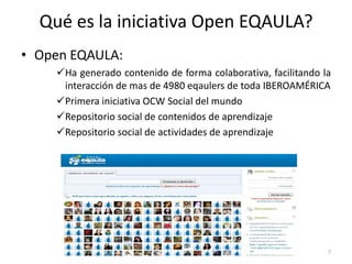 Qué es la iniciativa Open EQAULA?
• Open EQAULA:
    Ha generado contenido de forma colaborativa, facilitando la
     interacción de mas de 4980 eqaulers de toda IBEROAMÉRICA
    Primera iniciativa OCW Social del mundo
    Repositorio social de contenidos de aprendizaje
    Repositorio social de actividades de aprendizaje




                                                               7
 