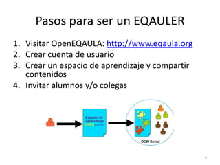 Pasos para ser un EQAULER
1. Visitar OpenEQAULA: http://www.eqaula.org
2. Crear cuenta de usuario
3. Crear un espacio de aprendizaje y compartir
   contenidos
4. Invitar alumnos y/o colegas




                                                 8
 