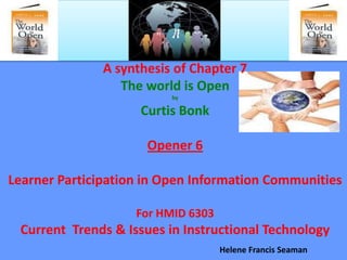 A synthesis of Chapter 7
                  The world is Open
                          by

                     Curtis Bonk

                      Opener 6

Learner Participation in Open Information Communities

                    For HMID 6303
 Current Trends & Issues in Instructional Technology
                                    Helene Francis Seaman
 