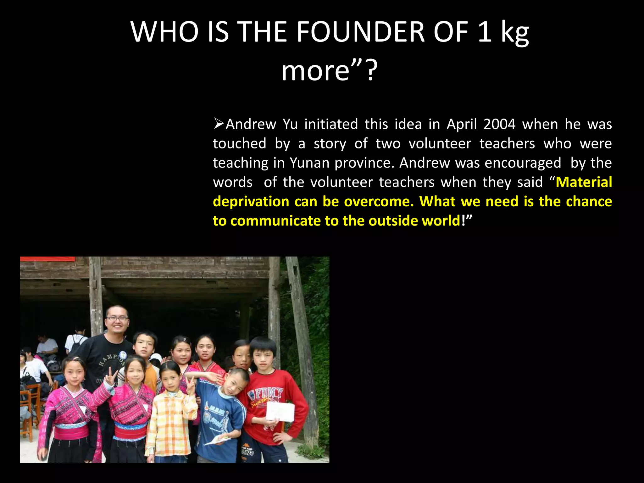 WHO IS THE FOUNDER OF 1 kg
          more”?
     Andrew Yu initiated this idea in April 2004 when he was
     touched by a story of two volunteer teachers who were
     teaching in Yunan province. Andrew was encouraged by the
     words of the volunteer teachers when they said “Material
     deprivation can be overcome. What we need is the chance
     to communicate to the outside world!”
 
