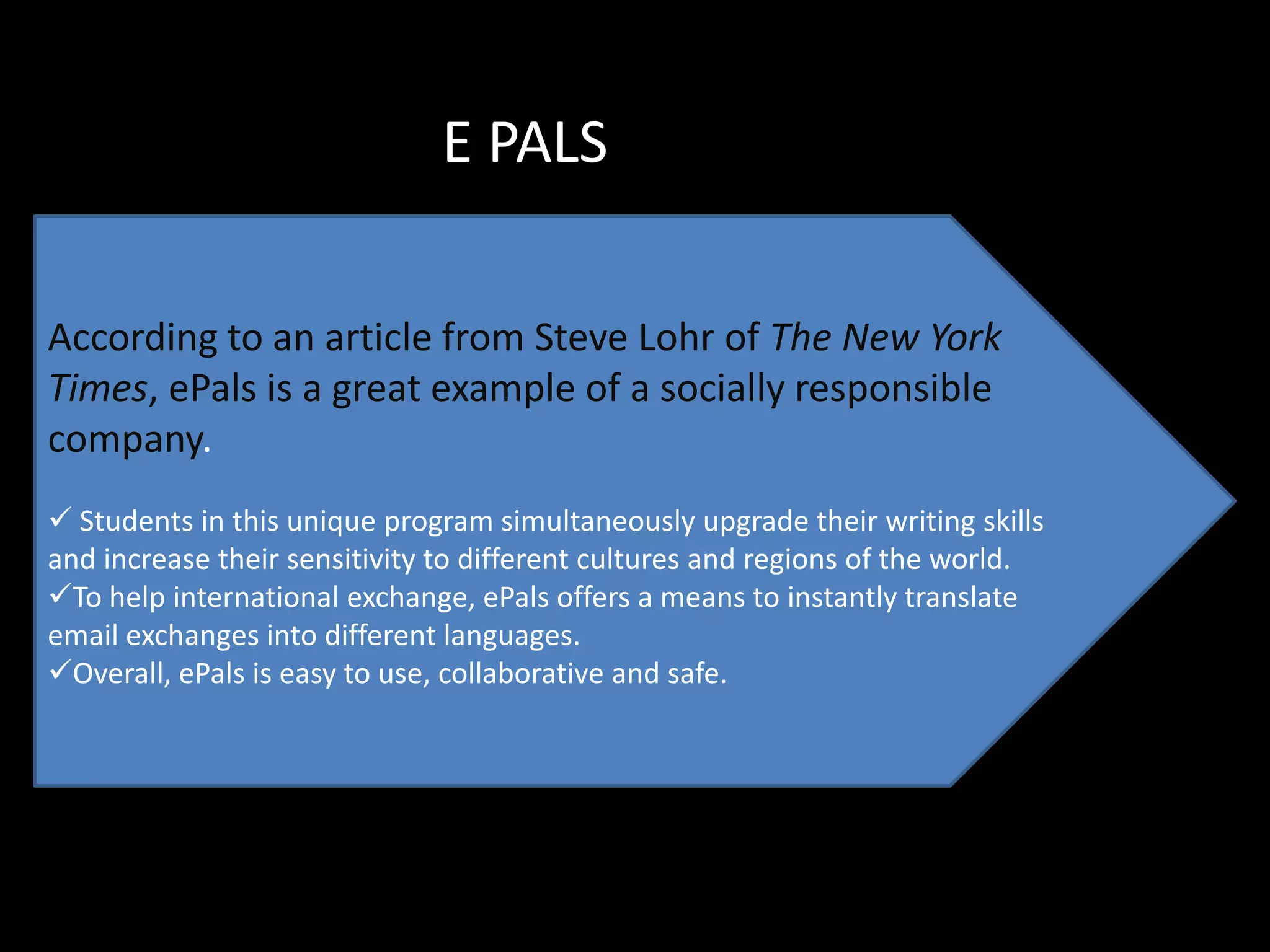 E PALS

According to an article from Steve Lohr of The New York
Times, ePals is a great example of a socially responsible
company.
 Students in this unique program simultaneously upgrade their writing skills
and increase their sensitivity to different cultures and regions of the world.
To help international exchange, ePals offers a means to instantly translate
email exchanges into different languages.
Overall, ePals is easy to use, collaborative and safe.
 