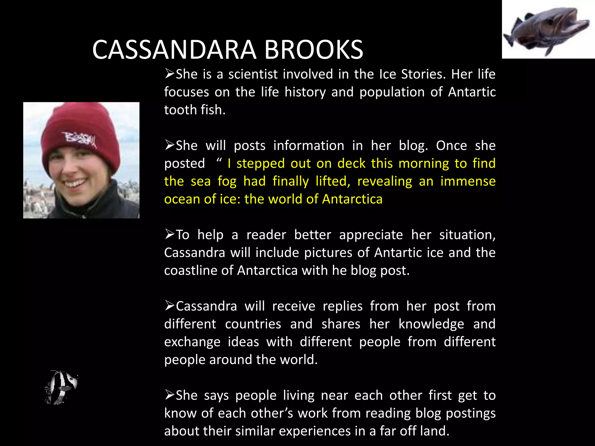 CASSANDARA BROOKS
    She is a scientist involved in the Ice Stories. Her life
    focuses on the life history and population of Antartic
    tooth fish.

    She will posts information in her blog. Once she
    posted “ I stepped out on deck this morning to find
    the sea fog had finally lifted, revealing an immense
    ocean of ice: the world of Antarctica

    To help a reader better appreciate her situation,
    Cassandra will include pictures of Antartic ice and the
    coastline of Antarctica with he blog post.

    Cassandra will receive replies from her post from
    different countries and shares her knowledge and
    exchange ideas with different people from different
    people around the world.

    She says people living near each other first get to
    know of each other’s work from reading blog postings
    about their similar experiences in a far off land.
 