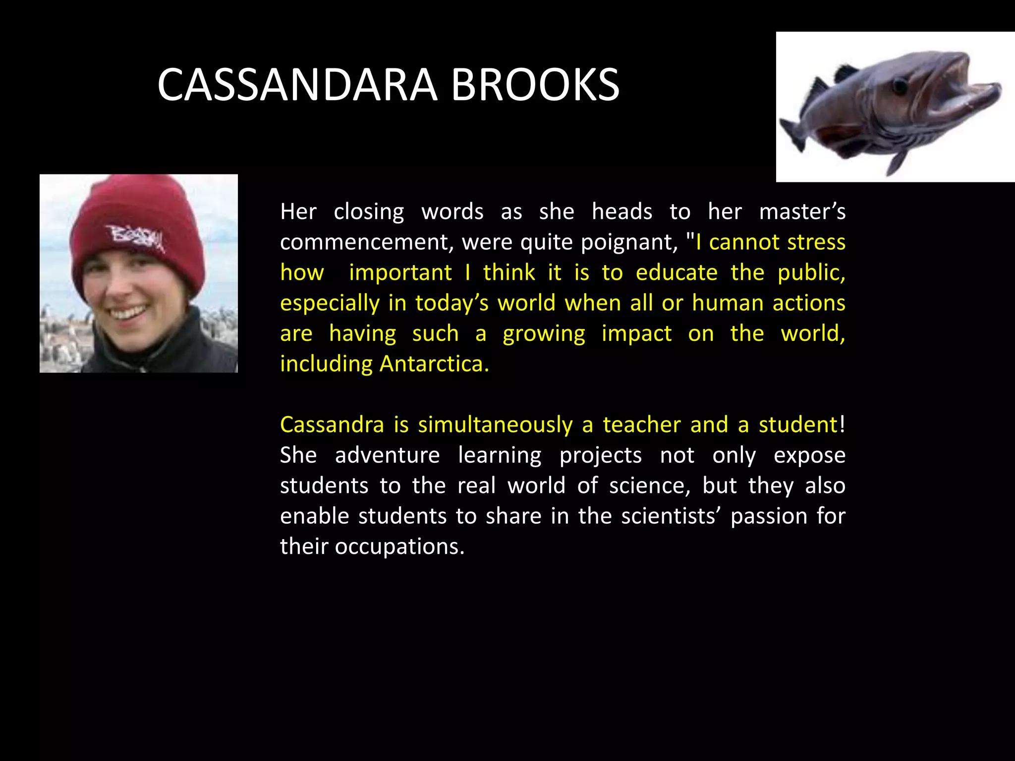 CASSANDARA BROOKS

    Her closing words as she heads to her master’s
    commencement, were quite poignant, "I cannot stress
    how important I think it is to educate the public,
    especially in today’s world when all or human actions
    are having such a growing impact on the world,
    including Antarctica.

    Cassandra is simultaneously a teacher and a student!
    She adventure learning projects not only expose
    students to the real world of science, but they also
    enable students to share in the scientists’ passion for
    their occupations.
 
