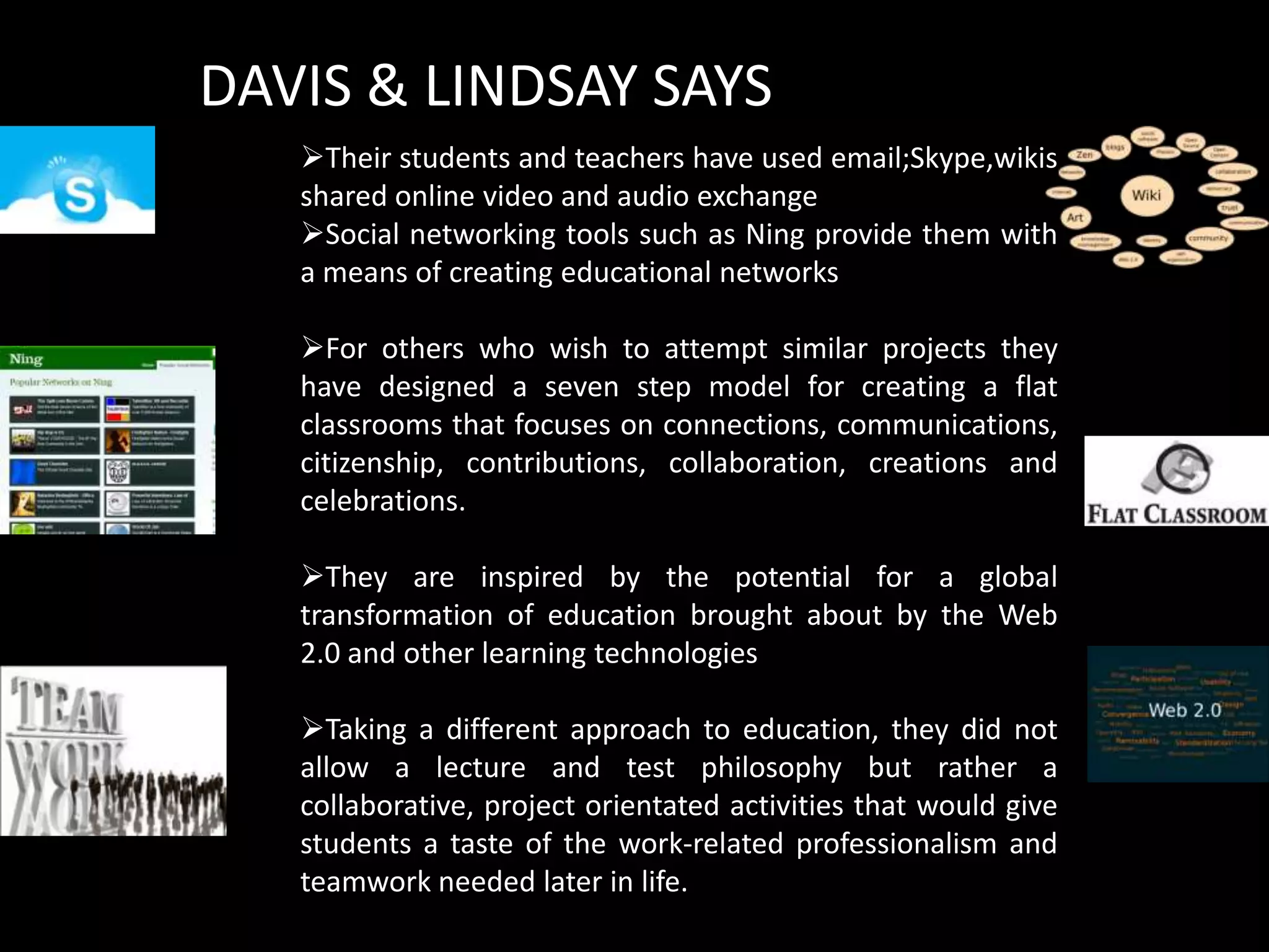 DAVIS & LINDSAY SAYS
   Their students and teachers have used email;Skype,wikis
   shared online video and audio exchange
   Social networking tools such as Ning provide them with
   a means of creating educational networks

   For others who wish to attempt similar projects they
   have designed a seven step model for creating a flat
   classrooms that focuses on connections, communications,
   citizenship, contributions, collaboration, creations and
   celebrations.

   They are inspired by the potential for a global
   transformation of education brought about by the Web
   2.0 and other learning technologies

   Taking a different approach to education, they did not
   allow a lecture and test philosophy but rather a
   collaborative, project orientated activities that would give
   students a taste of the work-related professionalism and
   teamwork needed later in life.
 