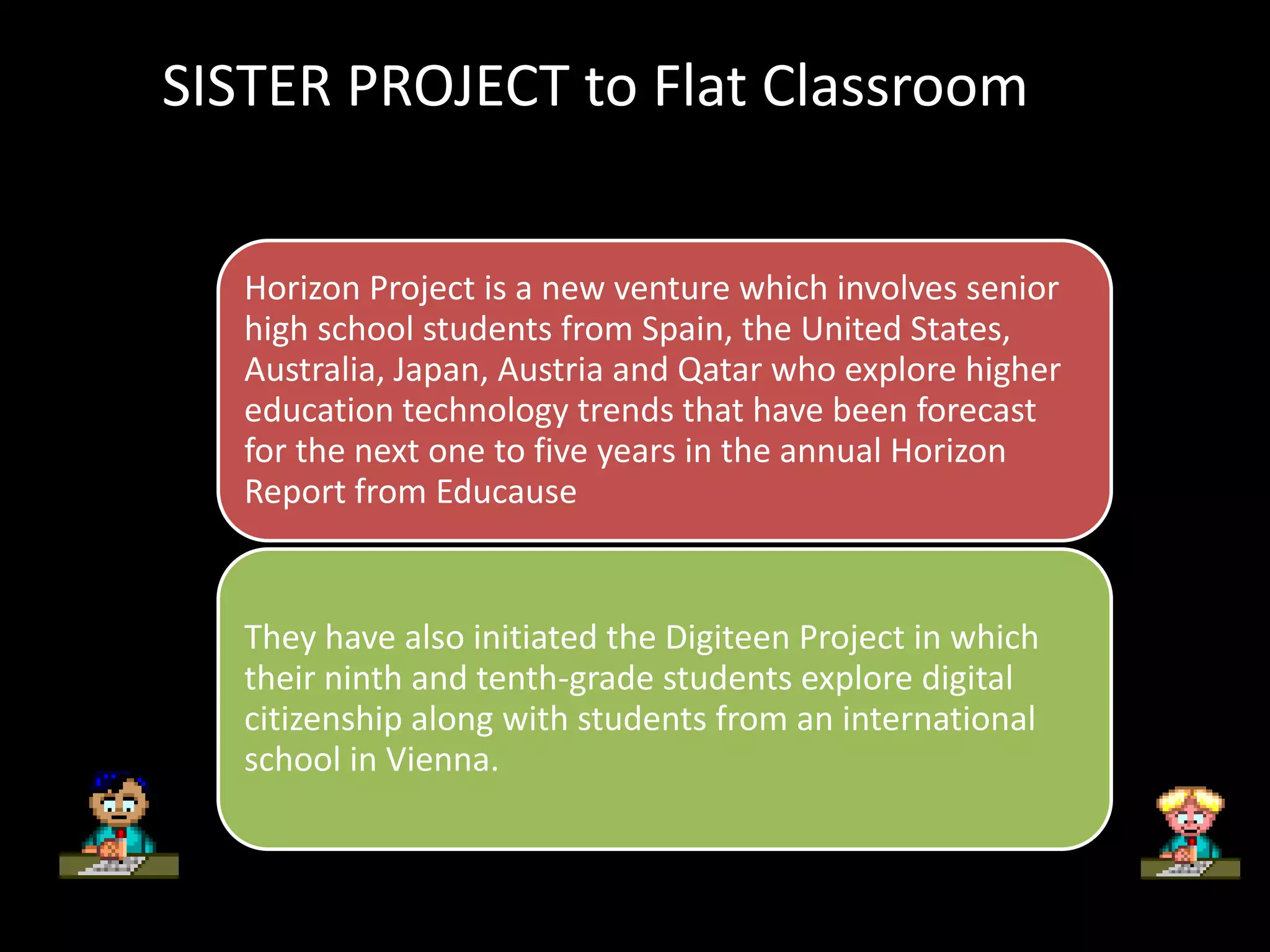 SISTER PROJECT to Flat Classroom


   Horizon Project is a new venture which involves senior
   high school students from Spain, the United States,
   Australia, Japan, Austria and Qatar who explore higher
   education technology trends that have been forecast
   for the next one to five years in the annual Horizon
   Report from Educause


   They have also initiated the Digiteen Project in which
   their ninth and tenth-grade students explore digital
   citizenship along with students from an international
   school in Vienna.
 