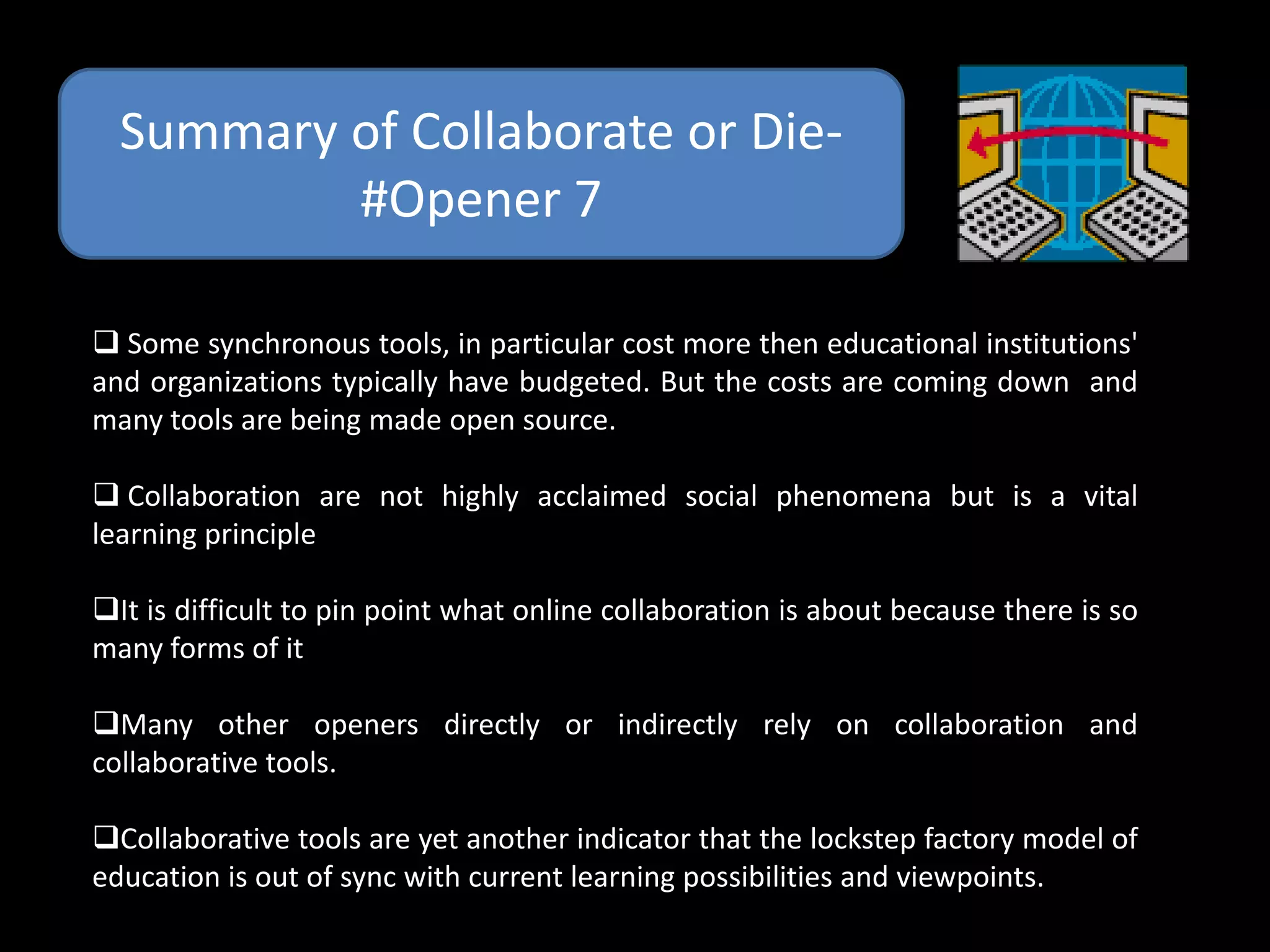Summary of Collaborate or Die-
          #Opener 7

 Some synchronous tools, in particular cost more then educational institutions'
and organizations typically have budgeted. But the costs are coming down and
many tools are being made open source.

 Collaboration are not highly acclaimed social phenomena but is a vital
learning principle

It is difficult to pin point what online collaboration is about because there is so
many forms of it

Many other openers directly or indirectly rely on collaboration and
collaborative tools.

Collaborative tools are yet another indicator that the lockstep factory model of
education is out of sync with current learning possibilities and viewpoints.
 