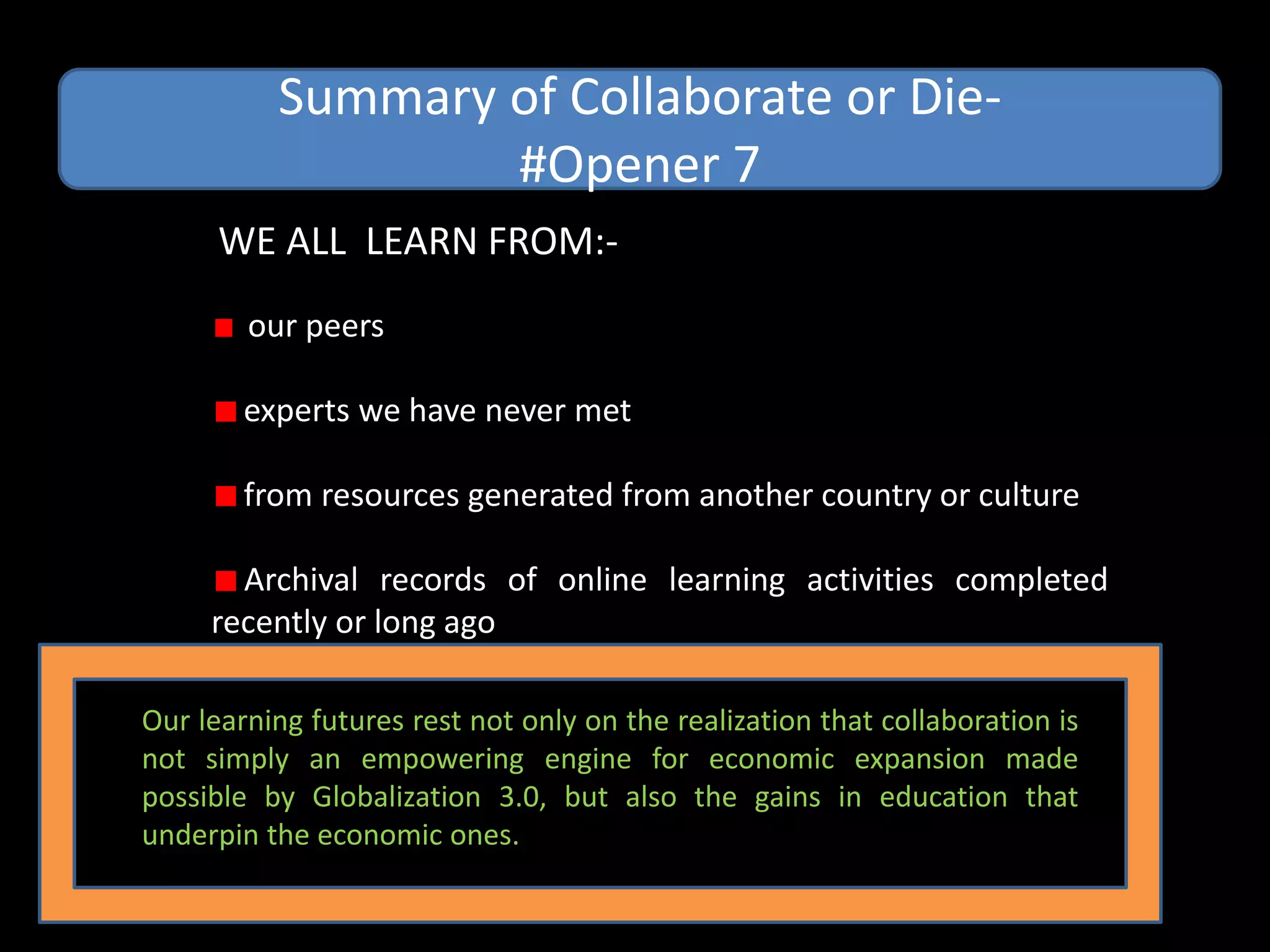 Summary of Collaborate or Die-
                  #Opener 7
      WE ALL LEARN FROM:-
        our peers

        experts we have never met

        from resources generated from another country or culture

       Archival records of online learning activities completed
     recently or long ago

Our learning futures rest not only on the realization that collaboration is
not simply an empowering engine for economic expansion made
possible by Globalization 3.0, but also the gains in education that
underpin the economic ones.
 