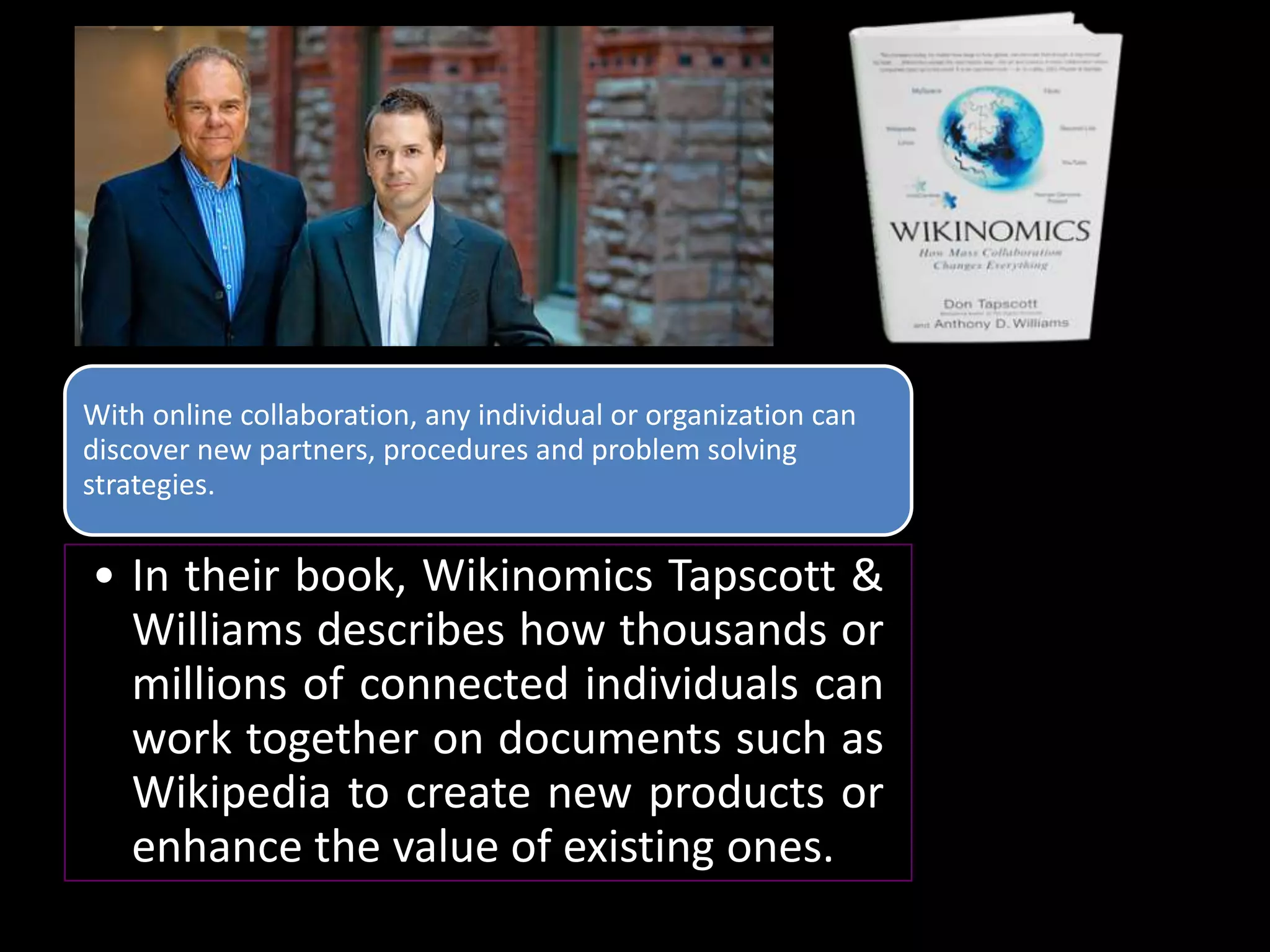 With online collaboration, any individual or organization can
discover new partners, procedures and problem solving
strategies.


• In their book, Wikinomics Tapscott &
  Williams describes how thousands or
  millions of connected individuals can
  work together on documents such as
  Wikipedia to create new products or
  enhance the value of existing ones.
 