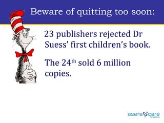 23 publishers rejected Dr Suess’ first children’s book.  The 24 th  sold 6 million copies. Beware of quitting too soon: 