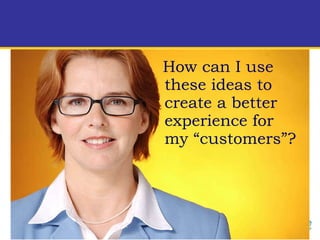 How can I use these ideas to create a better experience for my “customers”?  