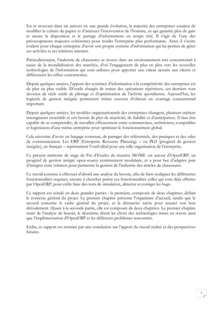 2
En se trouvant dans un univers en une grande évolution, la majorité des entreprises essaient de
modifier la culture du papier et d’atténuer l’intervention de l’homme, ce qui garantie plus de gain
et assure la disposition et le partage d’informations en temps réel. Il s’agit de l’une des
préoccupations majeures cohérentes pour rendre l’entreprise plus performante. Ainsi, il s’avère
évident pour chaque entreprise d’avoir son propre système d’information qui lui permet de gérer
ses activités et ses relations internes.
Particulièrement, l’industrie de chaussures se trouve dans un environnement très concurrentiel à
cause de la mondialisation des marchés, d’où l’engagement de plus en plus vers les nouvelles
technologies de l’information qui sont utilisées pour apporter une valeur ajoutée aux clients et
différencier les offres concurrentes.
Depuis quelques années, l’apport des systèmes d’information à la compétitivité des entreprises est
de plus en plus visible. D’outils chargés de traiter des opérations répétitives, ces derniers sont
devenus de réels outils de pilotage et d’optimisation de l’activité quotidienne. Aujourd’hui, les
logiciels de gestion intégrée permettent même souvent d’obtenir un avantage concurrentiel
important.
Depuis quelques années, les modèles organisationnels des entreprises changent, plusieurs métiers
interagissent ensemble et ont besoin de plus de réactivité, de fiabilité et d’anticipation. Il faut être
capable de se comprendre, de travailler efficacement entre commerciaux, techniciens, comptables
et logisticiens d’une même entreprise pour optimiser le fonctionnement global.
Cela nécessite d’avoir un langage commun, de partager des référentiels, des pratiques et des odes
de communication. Les ERP (Enterprise Resource Planning) – ou PGI (progiciel de gestion
intégrée), en français – représentent l’outil idéal pour une telle organisation de l’entreprise.
Ce présent mémoire de stage de Fin d’Etudes du mastère MOME est autour d’OpenERP, un
progiciel de gestion intégré open-source extrêmement modulaire, et a pour but d’adapter puis
d’intégrer cette solution pour permettre la gestion de l’industrie des articles de chaussures.
Ce travail consiste à effectuer d’abord une analyse du besoin, afin de bien souligner les différentes
fonctionnalités requises, ensuite à chercher parmi ces fonctionnalités celles qui sont déjà offertes
par OpenERP, pour enfin faire des tests de simulation, détecter et corriger les bugs.
Ce rapport est scindé en deux grandes parties : la première, composée de deux chapitres, définit
le contexte général du projet. Le premier chapitre présente l’organisme d’accueil, tandis que le
second concerne le cadre général du projet, et la démarche suivie pour assurer son bon
déroulement. Quant à la seconde partie, elle est composée de deux chapitres. Le premier chapitre
traite de l’analyse de besoin, le deuxième décrit les choix des technologies mises en œuvre ainsi
que l’implémentation d’OpenERP et les différents problèmes rencontrés.
Enfin, ce rapport est terminé par une conclusion sur l’apport du travail réalisé et des perspectives
futures.
 