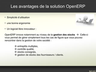 Les avantages de la solution OpenERP 
• Simplicité d’utilisation 
• une bonne ergonomie 
• Un logiciel libre innovateur : 
OpenERP innove notamment au niveau de la gestion des stocks  Celle-ci 
vous permet de gérer simplement tous les cas de figure que vous pouvez 
rencontrer dans la gestion de votre société : 
 entrepôts multiples, 
 contrôle qualité, 
 stocks consignés, 
 gestion de stocks des fournisseurs / clients. 
 