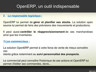 OpenERP, un outil indispensable 
2. Le responsable logistique : 
OpenERP lui permet de gérer et planifier ses stocks. La solution open 
source lui permet de faire des prévisions des mouvements et productions. 
Il peut aussi contrôler le réapprovisionnement de ses marchandises 
ainsi que les inventaires. 
3.Les commerciaux : 
La solution OpenERP permet à votre force de vente de mieux connaître 
ces 
clients grâce notamment au suivi personnalisé des prospects. 
Le commercial peut connaître l'historique de ses actions et OpenERP lui 
permet d'éditer ses commandes, devis... 
 