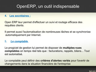 OpenERP, un outil indispensable 
4. Les secrétaires : 
Open ERP leur permet d'effectuer un suivi et routage efficace des 
requêtes clients. 
Il permet aussi l'automatisation de nombreuses tâches et se synchronise 
automatiquement par Internet. 
5. Le comptable 
Le progiciel de gestion lui permet de disposer de multiples-vues 
comptables en temps réel tels que : facturations, rappels, bilans... Tout 
est automatisé. 
Le comptable peut définir des critères d'alertes variés pour l'avertir de 
changements dans la situation financière de l'entreprise 
 