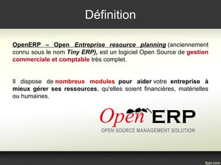 Définition 
OpenERP – Open Entreprise resource planning (anciennement 
connu sous le nom Tiny ERP), est un logiciel Open Source de gestion 
commerciale et comptable très complet. 
Il dispose de nombreux modules pour aider votre entreprise à 
mieux gérer ses ressources, qu'elles soient financières, matérielles 
ou humaines. 
 
