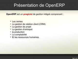 Présentation de OpenERP 
OpenERP est un progiciel de gestion intégré comprenant : 
• Les ventes 
• La gestion de relation client (CRM) 
• La gestion de projet 
• La gestion d’entrepot 
• la production 
• La comptabilité 
• Et les ressources humaines. 
 