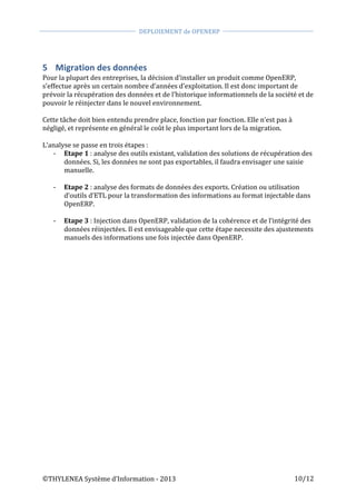  
©THYLENEA	
  Système	
  d’Information	
  -­‐	
  2013	
  
	
  
DEPLOIEMENT	
  de	
  OPENERP	
  	
  
	
  
	
   	
  
10/12	
  
5 Migration	
  des	
  données	
  
Pour	
  la	
  plupart	
  des	
  entreprises,	
  la	
  décision	
  d’installer	
  un	
  produit	
  comme	
  OpenERP,	
  
s’effectue	
  après	
  un	
  certain	
  nombre	
  d’années	
  d’exploitation.	
  Il	
  est	
  donc	
  important	
  de	
  
prévoir	
  la	
  récupération	
  des	
  données	
  et	
  de	
  l’historique	
  informationnels	
  de	
  la	
  société	
  et	
  de	
  
pouvoir	
  le	
  réinjecter	
  dans	
  le	
  nouvel	
  environnement.	
  
	
  
Cette	
  tâche	
  doit	
  bien	
  entendu	
  prendre	
  place,	
  fonction	
  par	
  fonction.	
  Elle	
  n’est	
  pas	
  à	
  
négligé,	
  et	
  représente	
  en	
  général	
  le	
  coût	
  le	
  plus	
  important	
  lors	
  de	
  la	
  migration.	
  
	
  
L’analyse	
  se	
  passe	
  en	
  trois	
  étapes	
  :	
  
-­‐ Etape	
  1	
  :	
  analyse	
  des	
  outils	
  existant,	
  validation	
  des	
  solutions	
  de	
  récupération	
  des	
  
données.	
  Si,	
  les	
  données	
  ne	
  sont	
  pas	
  exportables,	
  il	
  faudra	
  envisager	
  une	
  saisie	
  
manuelle.	
  
	
  
-­‐ Etape	
  2	
  :	
  analyse	
  des	
  formats	
  de	
  données	
  des	
  exports.	
  Création	
  ou	
  utilisation	
  
d’outils	
  d’ETL	
  pour	
  la	
  transformation	
  des	
  informations	
  au	
  format	
  injectable	
  dans	
  
OpenERP.	
  
	
  
-­‐ Etape	
  3	
  :	
  Injection	
  dans	
  OpenERP,	
  validation	
  de	
  la	
  cohérence	
  et	
  de	
  l’intégrité	
  des	
  
données	
  réinjectées.	
  Il	
  est	
  envisageable	
  que	
  cette	
  étape	
  necessite	
  des	
  ajustements	
  
manuels	
  des	
  informations	
  une	
  fois	
  injectée	
  dans	
  OpenERP.	
  
	
   	
  
 