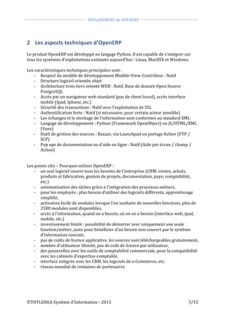  
©THYLENEA	
  Système	
  d’Information	
  -­‐	
  2013	
  
	
  
DEPLOIEMENT	
  de	
  OPENERP	
  	
  
	
  
	
   	
  
3/12	
  
2 Les	
  aspects	
  techniques	
  d’OpenERP	
  
	
  
Le	
  produit	
  OpenERP	
  est	
  développé	
  en	
  langage	
  Python.	
  Il	
  est	
  capable	
  de	
  s’intégrer	
  sur	
  
tous	
  les	
  systèmes	
  d’exploitations	
  existants	
  aujourd’hui	
  :	
  Linux,	
  MacOSX	
  et	
  Windows.	
  
	
  
Les	
  caractéristiques	
  techniques	
  principales	
  sont	
  :	
  
-­‐ Respect	
  du	
  modèle	
  de	
  développement	
  Modèle-­‐View-­‐Contrôleur	
  :	
  Natif	
  
-­‐ Structure	
  logiciel	
  orientée	
  objet	
  
-­‐ Architecture	
  trois	
  tiers	
  orienté	
  WEB	
  :	
  Natif,	
  Base	
  de	
  donnée	
  Open	
  Source	
  
PostgreSQL	
  
-­‐ Accès	
  par	
  un	
  navigateur	
  web	
  standard	
  (pas	
  de	
  client	
  lourd),	
  accès	
  interface	
  
mobile	
  (Ipad,	
  Iphone,	
  etc.)	
  
-­‐ Sécurité́	
  des	
  transactions	
  :	
  Natif	
  avec	
  l’exploitation	
  de	
  SSL	
  
-­‐ Authentification	
  forte	
  :	
  Natif	
  (si	
  nécessaire,	
  pour	
  certain	
  acteur	
  sensible)	
  
-­‐ Les	
  échanges	
  et	
  le	
  stockage	
  de	
  l’information	
  sont	
  conformes	
  au	
  standard	
  XML	
  
-­‐ Langage	
  de	
  développement	
  :	
  Python	
  (Framework	
  OpenObject)	
  ou	
  JS/HTML/XML	
  
(Vues)	
  
-­‐ Outil	
  de	
  gestion	
  des	
  sources	
  :	
  Bazaar,	
  via	
  Launchpad	
  ou	
  partage	
  fichier	
  (FTP	
  /	
  
SCP)	
  
-­‐ Pop	
  ups	
  de	
  documentation	
  ou	
  d’aide	
  en	
  ligne	
  :	
  Natif	
  (Aide	
  par	
  écran	
  /	
  champ	
  /	
  
Action)	
  
	
  	
  
	
  
Les	
  points	
  clés	
  –	
  Pourquoi	
  utiliser	
  OpenERP	
  :	
  
-­‐ un	
  seul	
  logiciel	
  couvre	
  tous	
  les	
  besoins	
  de	
  l'entreprise	
  (CRM,	
  ventes,	
  achats,	
  
produits	
  et	
  fabrication,	
  gestion	
  de	
  projets,	
  documentation,	
  paye,	
  comptabilité,	
  
etc.)	
  	
  
-­‐ automatisation	
  des	
  tâches	
  grâce	
  à	
  l'intégration	
  des	
  processus	
  métiers,	
  
-­‐ pour	
  les	
  employés	
  :	
  plus	
  besoin	
  d'utiliser	
  des	
  logiciels	
  différents,	
  apprentissage	
  
simplifié,	
  
-­‐ activation	
  facile	
  de	
  modules	
  lorsque	
  l'on	
  souhaite	
  de	
  nouvelles	
  fonctions,	
  plus	
  de	
  
2500	
  modules	
  sont	
  disponibles,	
  
-­‐ accès	
  à	
  l’information,	
  quand	
  on	
  a	
  besoin,	
  où	
  on	
  en	
  a	
  besoin	
  (interface	
  web,	
  ipad,	
  
mobile,	
  etc.)	
  
-­‐ investissement	
  limité	
  :	
  possibilité	
  de	
  démarrer	
  avec	
  uniquement	
  une	
  seule	
  
fonction/métier,	
  juste	
  pour	
  bénéficier	
  d'un	
  besoin	
  non	
  couvert	
  par	
  le	
  système	
  
d'information	
  courant,	
  
-­‐ pas	
  de	
  coûts	
  de	
  licence	
  applicative,	
  les	
  sources	
  sont	
  téléchargeables	
  gratuitement,	
  
-­‐ nombre	
  d’utilisateur	
  illimité,	
  pas	
  de	
  coût	
  de	
  licence	
  par	
  utilisateur,	
  
-­‐ des	
  passerelles	
  avec	
  les	
  outils	
  de	
  comptabilité	
  commerciale,	
  pour	
  la	
  compatibilité	
  
avec	
  les	
  cabinets	
  d’expertise-­‐comptable,	
  	
  
-­‐ interface	
  intégrée	
  avec	
  les	
  CRM,	
  les	
  logiciels	
  de	
  e-­‐Commerce,	
  etc.	
  
-­‐ réseau	
  mondial	
  de	
  centaines	
  de	
  partenaires	
  
 