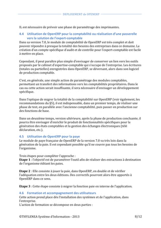  
©THYLENEA	
  Système	
  d’Information	
  -­‐	
  2013	
  
	
  
DEPLOIEMENT	
  de	
  OPENERP	
  	
  
	
  
	
   	
  
8/12	
  
	
  
IL	
  est	
  nécessaire	
  de	
  prévoir	
  une	
  phase	
  de	
  paramétrage	
  des	
  imprimantes.	
  
4.4 Utilisation	
  de	
  OpenERP	
  pour	
  la	
  comptabilité	
  ou	
  réalisation	
  d’une	
  passerelle	
  
vers	
  la	
  solution	
  de	
  l’expert-­‐comptable	
  
Dans	
  sa	
  version	
  7.0,	
  le	
  module	
  de	
  comptabilité	
  de	
  OpenERP	
  est	
  très	
  complet	
  et	
  doit	
  
pouvoir	
  répondre	
  à	
  presque	
  la	
  totalité	
  des	
  besoins	
  des	
  entreprises	
  dans	
  ce	
  domaine.	
  La	
  
création	
  d’un	
  compte	
  spécifique	
  d’audit	
  et	
  de	
  contrôle	
  pour	
  l’expert-­‐comptable	
  est	
  facile	
  
à	
  mettre	
  en	
  place.	
  
	
  
Cependant,	
  il	
  peut	
  paraître	
  plus	
  simple	
  d’envisager	
  de	
  conserver	
  un	
  lien	
  vers	
  les	
  outils	
  
proposés	
  par	
  le	
  cabinet	
  d’expertise-­‐comptable	
  qui	
  s’occupe	
  de	
  l’entreprise.	
  Les	
  écritures	
  
(totales	
  ou	
  partielles)	
  enregistrées	
  dans	
  OpenERP,	
  se	
  déversant,	
  alors	
  dans	
  son	
  logiciel	
  
de	
  production	
  comptable.	
  
	
  
C’est,	
  en	
  générale,	
  une	
  simple	
  action	
  de	
  paramétrage	
  des	
  modules	
  comptables,	
  	
  
permettant	
  un	
  transfert	
  des	
  informations	
  vers	
  les	
  comptabilités	
  propriétaires.	
  Dans	
  le	
  
cas	
  ou	
  cette	
  action	
  serait	
  insuffisante,	
  il	
  sera	
  nécessaire	
  d’envisager	
  un	
  développement	
  
spécifique.	
  
	
  
Dans	
  l’optique	
  de	
  migrer	
  la	
  totalité	
  de	
  la	
  comptabilité	
  sur	
  OpenERP	
  (voir	
  également,	
  les	
  
recommandations	
  du	
  §5),	
  il	
  est	
  indispensable,	
  dans	
  un	
  premier	
  temps,	
  de	
  réaliser	
  une	
  
phase	
  de	
  test,	
  en	
  parallèle	
  avec	
  l’ancienne	
  comptabilité,	
  puis	
  passer	
  en	
  production	
  sur	
  
des	
  fonctions	
  de	
  base.	
  
	
  	
  
Dans	
  un	
  deuxième	
  temps,	
  version	
  ultérieure,	
  après	
  la	
  phase	
  de	
  production	
  concluante,	
  il	
  
pourra	
  être	
  envisager	
  d’enrichir	
  le	
  produit	
  de	
  fonctionnalités	
  spécifiques	
  pour	
  la	
  
génération	
  des	
  états	
  comptables	
  et	
  la	
  gestion	
  des	
  échanges	
  électroniques	
  (télé	
  
déclaration,	
  etc.).	
  
4.5 Utilisation	
  de	
  OpenERP	
  pour	
  la	
  paye	
  
Le	
  module	
  de	
  paye	
  française	
  de	
  OpenERP	
  de	
  la	
  version	
  7.0	
  va	
  très	
  loin	
  dans	
  la	
  
génération	
  de	
  la	
  paie.	
  Il	
  est	
  cependant	
  possible	
  qu’il	
  ne	
  couvre	
  pas	
  tous	
  les	
  besoins	
  de	
  
l’organisme.	
  
	
  
Trois	
  étapes	
  pour	
  compléter	
  l’approche	
  :	
  
Etape	
  1	
  :	
  l’objectif	
  est	
  de	
  paramétrer	
  l’outil	
  afin	
  de	
  réaliser	
  des	
  extractions	
  à	
  destination	
  
de	
  l’organisme	
  éditant	
  les	
  paies.	
  
	
  
Etape	
  2	
  :	
  Elle	
  consiste	
  à	
  jouer	
  la	
  paie,	
  dans	
  OpenERP,	
  en	
  double	
  et	
  de	
  vérifier	
  
l’adéquation	
  entre	
  les	
  deux	
  éditions.	
  Des	
  correctifs	
  pourront	
  alors	
  être	
  apportés	
  à	
  
OpenERP	
  dans	
  ce	
  sens.	
  
	
  
Etape	
  3	
  :	
  Cette	
  étape	
  consiste	
  à	
  migrer	
  la	
  fonction	
  paie	
  en	
  interne	
  de	
  l’application.	
  
4.6 Formation	
  et	
  accompagnement	
  des	
  utilisateurs	
  
Cette	
  action	
  prend	
  place	
  dès	
  l’installation	
  des	
  systèmes	
  et	
  de	
  l’application,	
  dans	
  
l’entreprise.	
  	
  
L’action	
  de	
  formation	
  se	
  décompose	
  en	
  deux	
  parties	
  :	
  
 