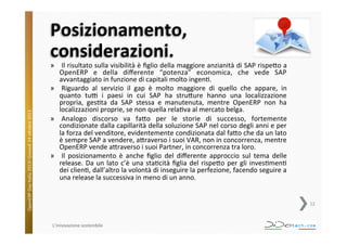 OpenERP	
  Day	
  Italia	
  2013!	
  Giovedì	
  24	
  o;obre	
  2013.	
  

Posizionamento,	
  
considerazioni.	
  

»  Il	
  risultato	
  sulla	
  visibilità	
  è	
  ﬁglio	
  della	
  maggiore	
  anzianità	
  di	
  SAP	
  rispe;o	
  a	
  
OpenERP	
   e	
   della	
   diﬀerente	
   “potenza”	
   economica,	
   che	
   vede	
   SAP	
  
avvantaggiato	
  in	
  funzione	
  di	
  capitali	
  molto	
  ingen^.	
  
»  Riguardo	
   al	
   servizio	
   il	
   gap	
   è	
   molto	
   maggiore	
   di	
   quello	
   che	
   appare,	
   in	
  
quanto	
   tuV	
   i	
   paesi	
   in	
   cui	
   SAP	
   ha	
   stru;ure	
   hanno	
   una	
   localizzazione	
  
propria,	
   ges^ta	
   da	
   SAP	
   stessa	
   e	
   manutenuta,	
   mentre	
   OpenERP	
   non	
   ha	
  
localizzazioni	
  proprie,	
  se	
  non	
  quella	
  rela^va	
  al	
  mercato	
  belga.	
  
»  Analogo	
   discorso	
   va	
   fa;o	
   per	
   le	
   storie	
   di	
   successo,	
   fortemente	
  
condizionate	
  dalla	
  capillarità	
  della	
  soluzione	
  SAP	
  nel	
  corso	
  degli	
  anni	
  e	
  per	
  
la	
  forza	
  del	
  venditore,	
  evidentemente	
  condizionata	
  dal	
  fa;o	
  che	
  da	
  un	
  lato	
  
è	
  sempre	
  SAP	
  a	
  vendere,	
  a;raverso	
  i	
  suoi	
  VAR,	
  non	
  in	
  concorrenza,	
  mentre	
  
OpenERP	
  vende	
  a;raverso	
  i	
  suoi	
  Partner,	
  in	
  concorrenza	
  tra	
  loro.	
  
»  Il	
   posizionamento	
   è	
   anche	
   ﬁglio	
   del	
   diﬀerente	
   approccio	
   sul	
   tema	
   delle	
  
release.	
   Da	
   un	
   lato	
   c’è	
   una	
   sta^cità	
   ﬁglia	
   del	
   rispe;o	
   per	
   gli	
   inves^men^	
  
dei	
  clien^,	
  dall’altro	
  la	
  volontà	
  di	
  inseguire	
  la	
  perfezione,	
  facendo	
  seguire	
  a	
  
una	
  release	
  la	
  successiva	
  in	
  meno	
  di	
  un	
  anno.	
  
	
  

12	
  

L'innovazione	
  sostenibile	
  

 