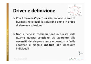 Driver	
  e	
  deﬁnizione	
  

OpenERP	
  Day	
  Italia	
  2013!	
  Giovedì	
  24	
  o;obre	
  2013.	
  

»  Con	
  il	
  termine	
  Copertura	
  si	
  intendono	
  le	
  aree	
  di	
  
business	
  nelle	
  quali	
  la	
  soluzione	
  ERP	
  è	
  in	
  grado	
  
di	
  dare	
  una	
  soluzione.	
  
»  Non	
   si	
   ^ene	
   in	
   considerazione	
   in	
   questa	
   sede	
  
quanto	
   questa	
   soluzione	
   sia	
   aderente	
   alle	
  
necessità	
  del	
  singolo	
  utente	
  o	
  quanto	
  sia	
  facile	
  
ada;are	
   il	
   singolo	
   modulo	
   alle	
   necessità	
  
individuali.	
  
14	
  

L'innovazione	
  sostenibile	
  

 