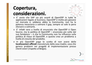 OpenERP	
  Day	
  Italia	
  2013!	
  Giovedì	
  24	
  o;obre	
  2013.	
  

Copertura,	
  	
  
considerazioni.	
  

»  E’	
   ovvio	
   che	
   SAP	
   sia	
   più	
   avan^	
   di	
   OpenERP	
   in	
   tu;e	
   le	
  
applicazioni	
  legate	
  al	
  business;	
  OpenERP	
  è	
  molto	
  più	
  giovane	
  
sul	
   mercato	
   e,	
   sebbene	
   abbia	
   la	
   Community,	
   non	
   ha	
   la	
  
potenza	
  necessaria	
  a	
  colmare	
  il	
  gap,	
  sempre	
  se	
  vale	
  la	
  pena	
  
sforzarsi	
  a	
  colmarlo.	
  
»  E’	
   infaV	
   vero	
   a	
   livello	
   di	
   enunciato	
   che	
   OpenERP	
   è	
   Open	
  
Source,	
   ma	
   la	
   poli^ca	
   di	
   OpenERP	
   –	
   enunciata	
   più	
   volte	
   dal	
  
suo	
   fondatore	
   –	
   è	
   che	
   la	
   Community	
   non	
   ha	
   inﬂuenza	
   sulla	
  
poli^ca	
   di	
   rilasci	
   di	
   OpenERP,	
   e	
   questo	
   crea	
   un	
   problema	
   a	
  
livello	
  di	
  crescita	
  del	
  prodo;o.	
  
»  In	
   più	
   OpenERP	
   paga	
   lo	
   sco;o	
   di	
   non	
   avere	
   delle	
  
localizzazioni	
  uﬃciali	
  manutenute	
  dalla	
  casa	
  madre,	
  cosa	
  che	
  
genera	
   problemi	
   nei	
   progeV	
   di	
   implementazione	
   presso	
  
clien^	
  esteri	
  (rispe;o	
  al	
  Belgio).	
  
16	
  

L'innovazione	
  sostenibile	
  

 