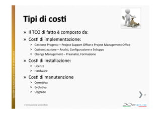 Tipi	
  di	
  cosU	
  

OpenERP	
  Day	
  Italia	
  2013!	
  Giovedì	
  24	
  o;obre	
  2013.	
  

»  Il	
  TCO	
  di	
  fa;o	
  è	
  composto	
  da:	
  
»  Cos^	
  di	
  implementazione:	
  
˃  Ges^one	
  Proge;o	
  –	
  Project	
  Support	
  Oﬃce	
  e	
  Project	
  Management	
  Oﬃce	
  
˃  Customizzazione	
  –	
  Analisi,	
  Conﬁgurazione	
  e	
  Sviluppo	
  
˃  Change	
  Management	
  –	
  Preanalisi,	
  Formazione	
  

»  Cos^	
  di	
  installazione:	
  
˃  Licenze	
  	
  
˃  Hardware	
  

»  Cos^	
  di	
  manutenzione	
  
˃  CorreVva	
  
˃  Evolu^va	
  
˃  Upgrade	
  

L'innovazione	
  sostenibile	
  

19	
  

 