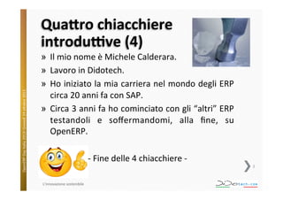 OpenERP	
  Day	
  Italia	
  2013!	
  Giovedì	
  24	
  o;obre	
  2013.	
  

Qua1ro	
  chiacchiere	
  
introdu9ve	
  (4)	
  

»  Il	
  mio	
  nome	
  è	
  Michele	
  Calderara.	
  
»  Lavoro	
  in	
  Didotech.	
  
»  Ho	
  iniziato	
  la	
  mia	
  carriera	
  nel	
  mondo	
  degli	
  ERP	
  
circa	
  20	
  anni	
  fa	
  con	
  SAP.	
  
»  Circa	
  3	
  anni	
  fa	
  ho	
  cominciato	
  con	
  gli	
  “altri”	
  ERP	
  
testandoli	
   e	
   soﬀermandomi,	
   alla	
   ﬁne,	
   su	
  
OpenERP.	
  
-­‐	
  Fine	
  delle	
  4	
  chiacchiere	
  -­‐	
  
2	
  

L'innovazione	
  sostenibile	
  

 
