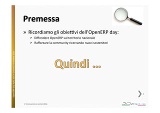 Premessa	
  
»  Ricordiamo	
  gli	
  obieVvi	
  dell’OpenERP	
  day:	
  

OpenERP	
  Day	
  Italia	
  2013!	
  Giovedì	
  24	
  o;obre	
  2013.	
  

˃  Diﬀondere	
  OpenERP	
  sul	
  territorio	
  nazionale	
  
˃  Raﬀorzare	
  la	
  community	
  ricercando	
  nuovi	
  sostenitori	
  

3	
  

L'innovazione	
  sostenibile	
  

 