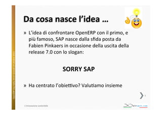 OpenERP	
  Day	
  Italia	
  2013!	
  Giovedì	
  24	
  o;obre	
  2013.	
  

Da	
  cosa	
  nasce	
  l’idea	
  …	
  
»  L’idea	
  di	
  confrontare	
  OpenERP	
  con	
  il	
  primo,	
  e	
  
più	
  famoso,	
  SAP	
  nasce	
  dalla	
  sﬁda	
  posta	
  da	
  
Fabien	
  Pinkaers	
  in	
  occasione	
  della	
  uscita	
  della	
  
release	
  7.0	
  con	
  lo	
  slogan:	
  
	
  

SORRY	
  SAP	
  
	
  
»  Ha	
  centrato	
  l’obieVvo?	
  Valu^amo	
  insieme	
  	
  
5	
  

L'innovazione	
  sostenibile	
  

 