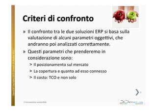 OpenERP	
  Day	
  Italia	
  2013!	
  Giovedì	
  24	
  o;obre	
  2013.	
  

Criteri	
  di	
  confronto	
  
»  Il	
  confronto	
  tra	
  le	
  due	
  soluzioni	
  ERP	
  si	
  basa	
  sulla	
  
valutazione	
  di	
  alcuni	
  parametri	
  oggeVvi,	
  che	
  
andranno	
  poi	
  analizza^	
  corre;amente.	
  
»  Ques^	
  parametri	
  che	
  prenderemo	
  in	
  
considerazione	
  sono:	
  
˃  Il	
  posizionamento	
  sul	
  mercato	
  
˃  La	
  copertura	
  e	
  quanto	
  ad	
  esso	
  connesso	
  
˃  Il	
  costo:	
  TCO	
  e	
  non	
  solo	
  
6	
  

L'innovazione	
  sostenibile	
  

 
