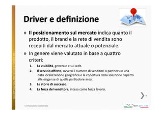 OpenERP	
  Day	
  Italia	
  2013!	
  Giovedì	
  24	
  o;obre	
  2013.	
  

Driver	
  e	
  deﬁnizione	
  
»  Il	
  posizionamento	
  sul	
  mercato	
  indica	
  quanto	
  il	
  
prodo;o,	
  il	
  brand	
  e	
  la	
  rete	
  di	
  vendita	
  sono	
  
recepi^	
  dal	
  mercato	
  a;uale	
  o	
  potenziale.	
  
»  In	
  genere	
  viene	
  valutato	
  in	
  base	
  a	
  qua;ro	
  
criteri:	
  
1. 
2. 

3. 
4. 

La	
  visibilità,	
  generale	
  e	
  sul	
  web.	
  
Il	
  servizio	
  oﬀerto,	
  ovvero	
  il	
  numero	
  di	
  venditori	
  o	
  partners	
  in	
  una	
  
data	
  localizzazione	
  geograﬁca	
  e	
  la	
  copertura	
  della	
  soluzione	
  rispe;o	
  
alle	
  esigenze	
  di	
  quella	
  par^colare	
  area.	
  
Le	
  storie	
  di	
  successo.	
  
La	
  forza	
  del	
  venditore,	
  intesa	
  come	
  forza	
  lavoro.	
  
8	
  

L'innovazione	
  sostenibile	
  

 