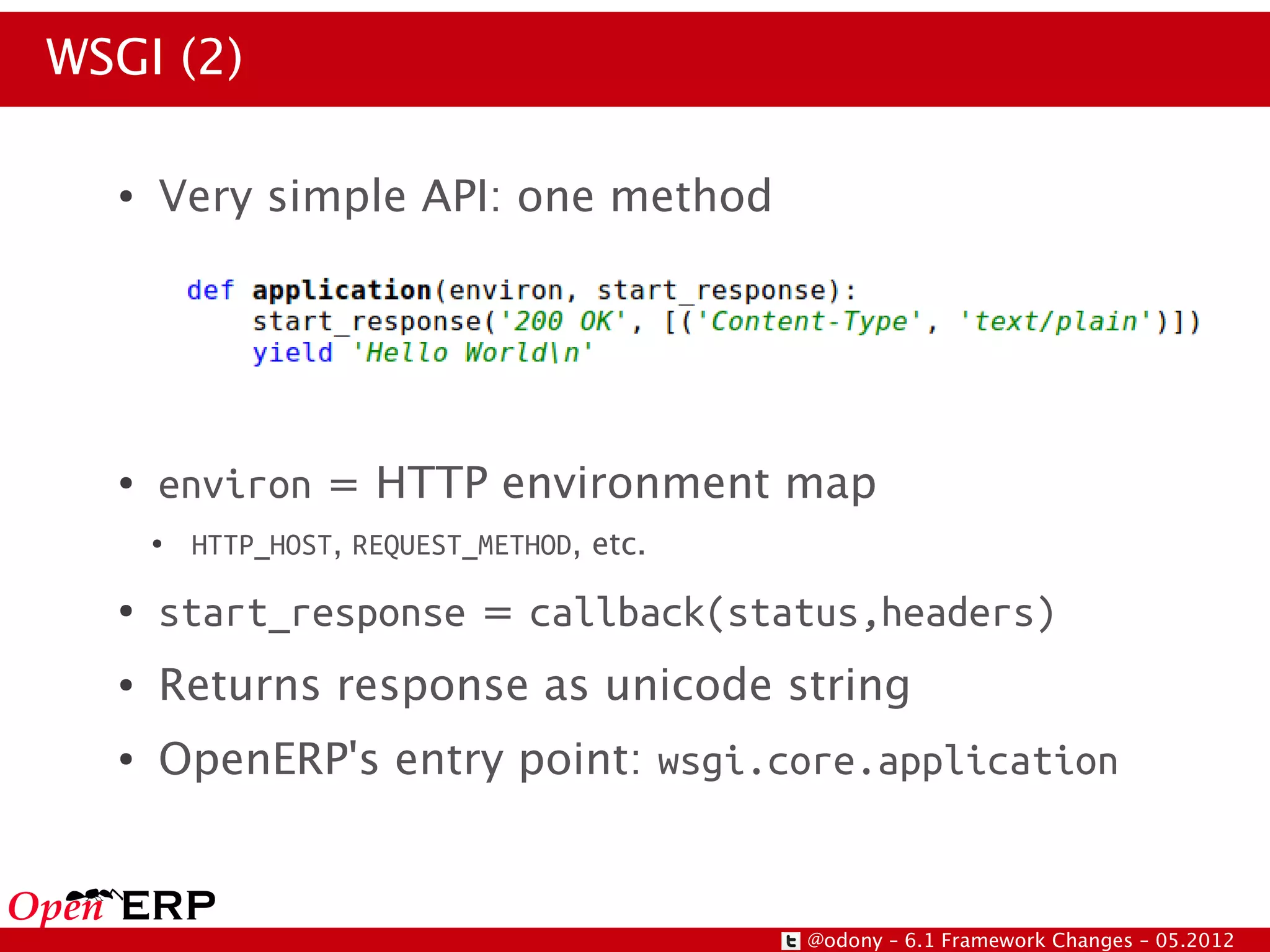 WSGI (2)

  ●   Very simple API: one method




  ●   environ = HTTP environment map
      ●   HTTP_HOST, REQUEST_METHOD, etc.
  ●   start_response = callback(status,headers)
  ●   Returns response as unicode string
  ●   OpenERP's entry point: wsgi.core.application


                                            @odony – 6.1 Framework Changes – 05.2012
 