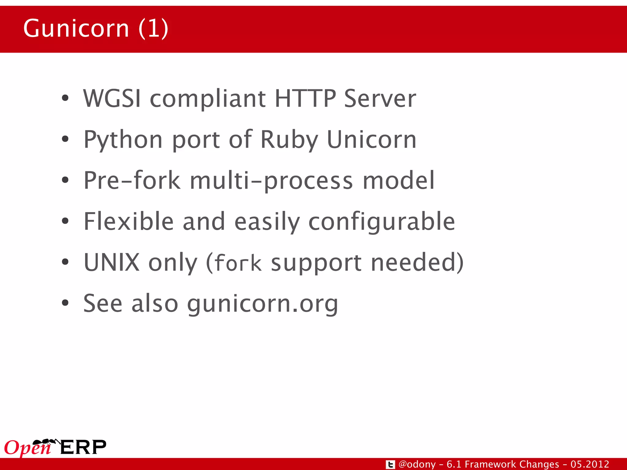 Gunicorn (1)

   ●
       WGSI compliant HTTP Server
   ●
       Python port of Ruby Unicorn
   ●
       Pre-fork multi-process model
   ●
       Flexible and easily configurable
   ●
       UNIX only (fork support needed)
   ●
       See also gunicorn.org




                                  @odony – 6.1 Framework Changes – 05.2012
 