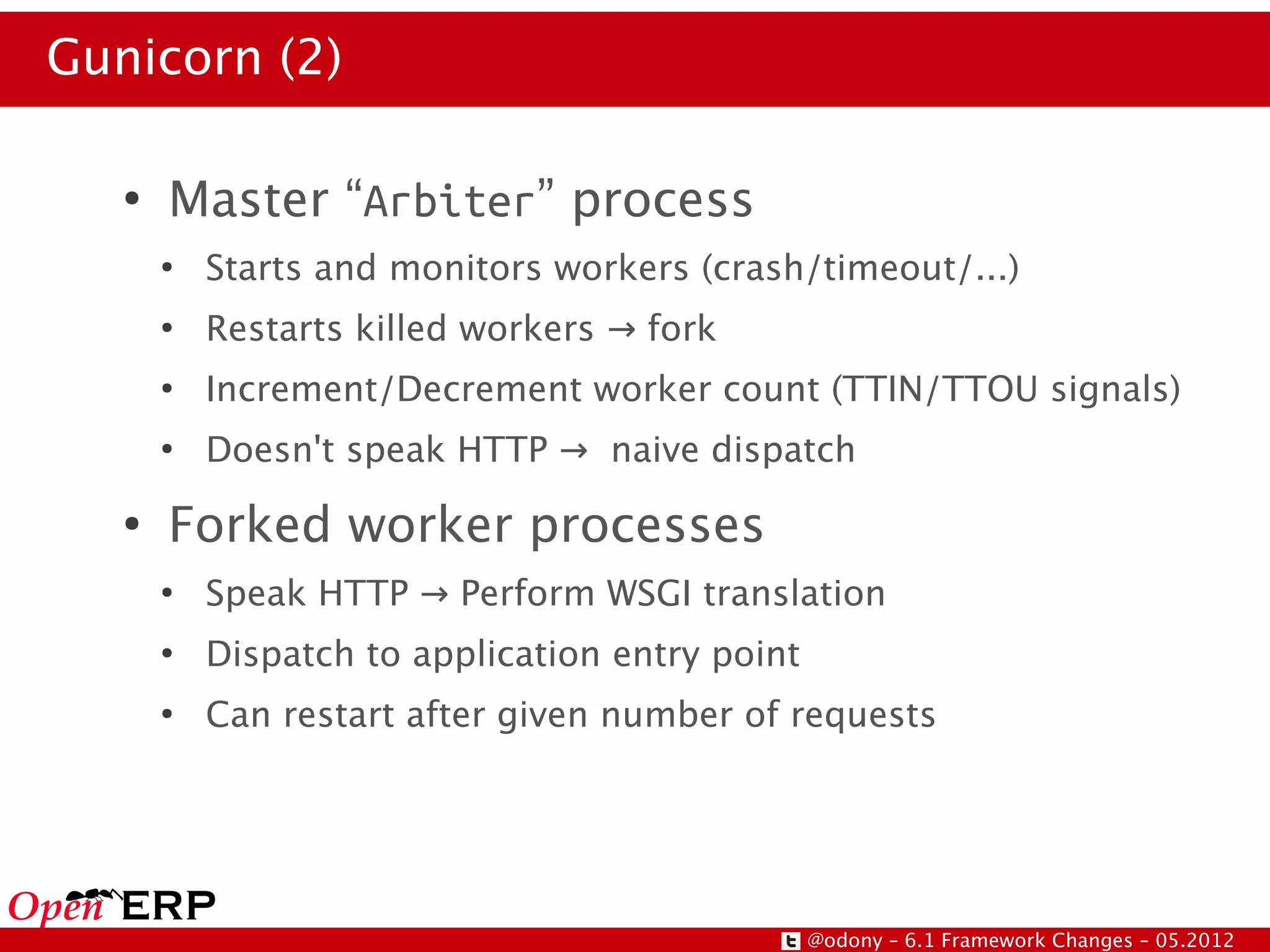 Gunicorn (2)

   ●
       Master “Arbiter” process
       ●
           Starts and monitors workers (crash/timeout/...)
       ●
           Restarts killed workers → fork
       ●
           Increment/Decrement worker count (TTIN/TTOU signals)
       ●
           Doesn't speak HTTP → naive dispatch
   ●
       Forked worker processes
       ●
           Speak HTTP → Perform WSGI translation
       ●
           Dispatch to application entry point
       ●
           Can restart after given number of requests




                                                 @odony – 6.1 Framework Changes – 05.2012
 