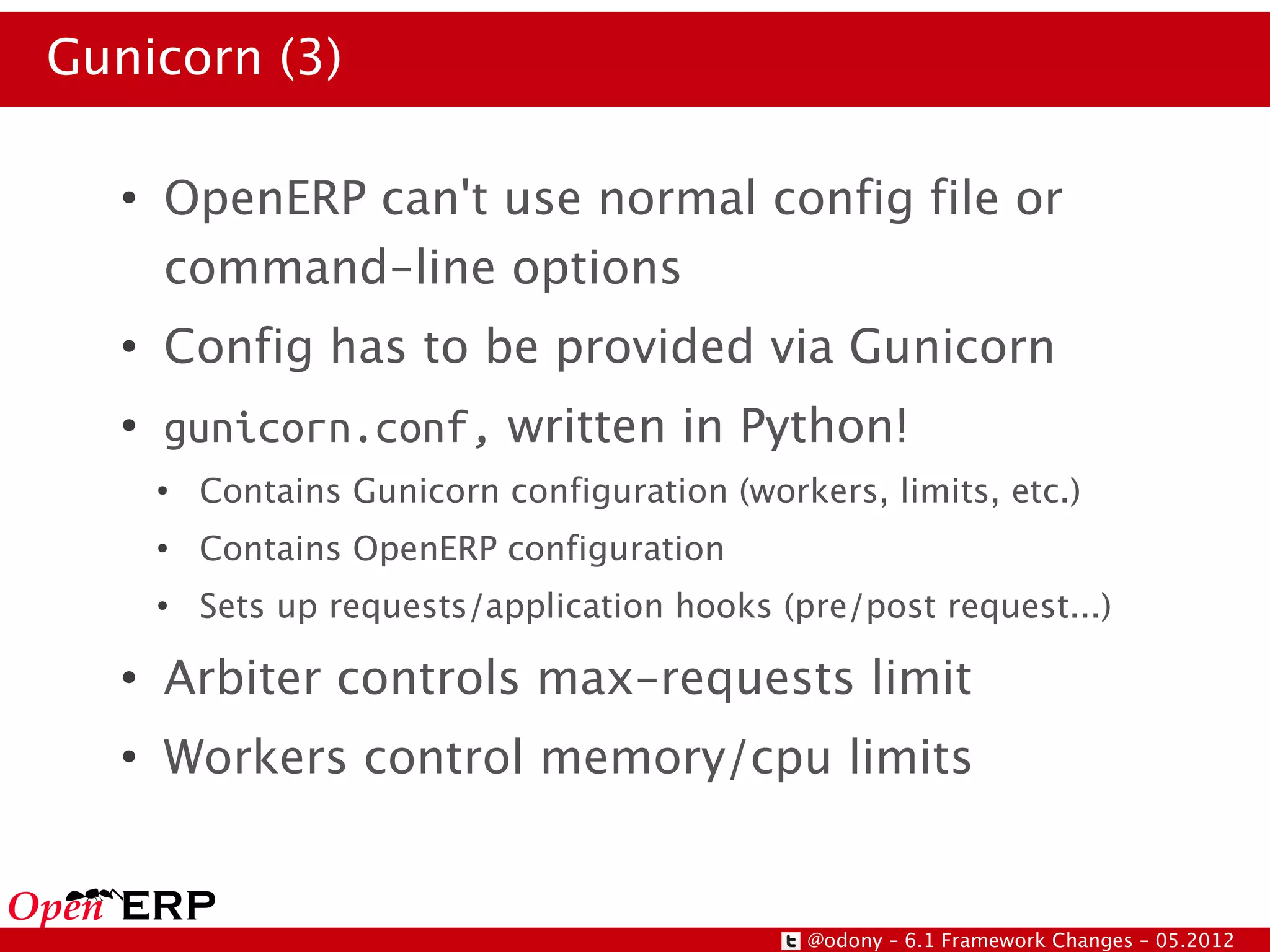 Gunicorn (3)

   ●
       OpenERP can't use normal config file or
       command-line options
   ●
       Config has to be provided via Gunicorn
   ●
       gunicorn.conf, written in Python!
       ●
           Contains Gunicorn configuration (workers, limits, etc.)
       ●
           Contains OpenERP configuration
       ●
           Sets up requests/application hooks (pre/post request...)
   ●
       Arbiter controls max-requests limit
   ●
       Workers control memory/cpu limits


                                                @odony – 6.1 Framework Changes – 05.2012
 