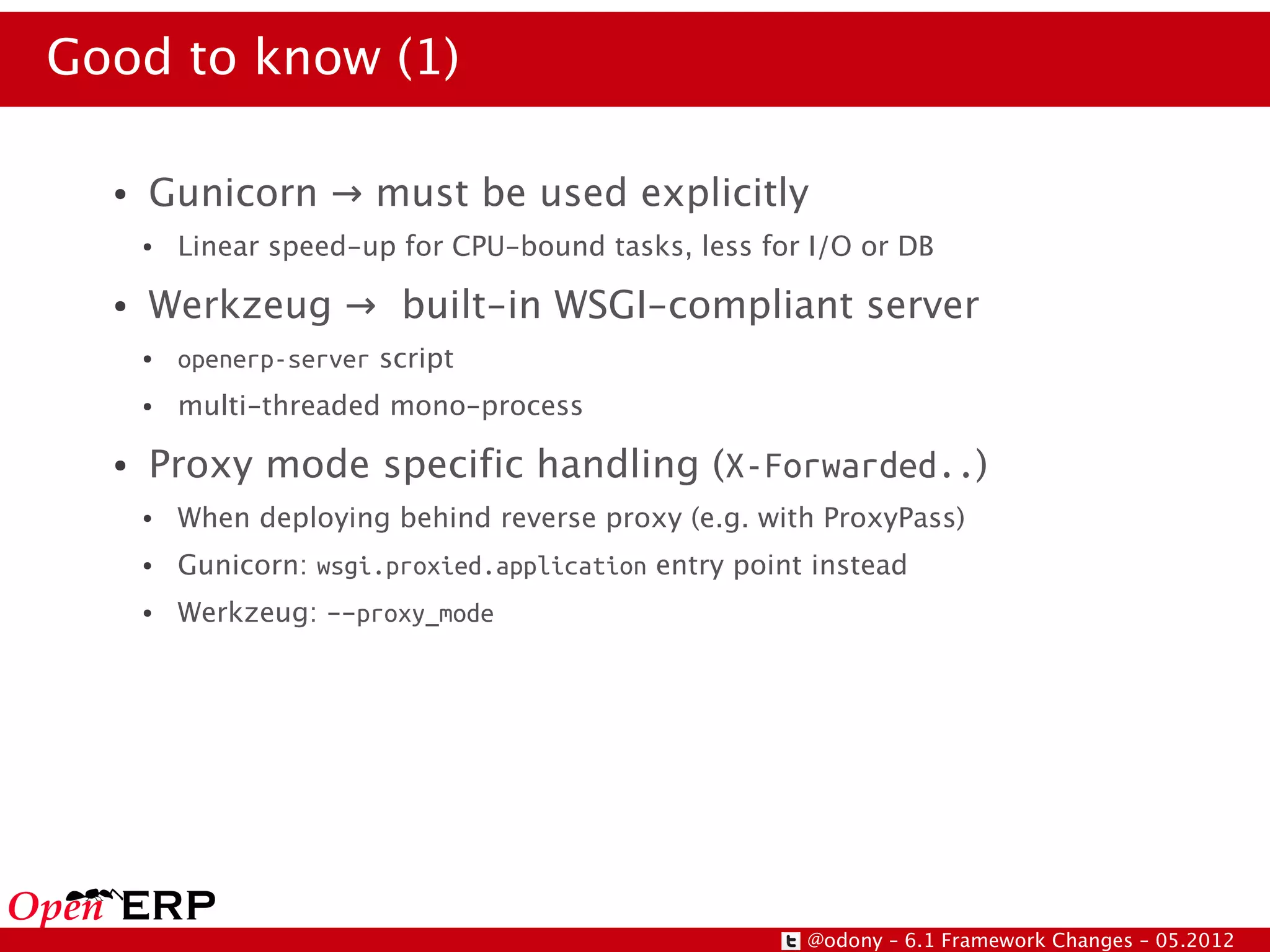 Good to know (1)

  ●   Gunicorn → must be used explicitly
      ●   Linear speed-up for CPU-bound tasks, less for I/O or DB

  ●   Werkzeug → built-in WSGI-compliant server
      ●   openerp-server script
      ●   multi-threaded mono-process

  ●   Proxy mode specific handling (X-Forwarded..)
      ●   When deploying behind reverse proxy (e.g. with ProxyPass)
      ●   Gunicorn: wsgi.proxied.application entry point instead
      ●   Werkzeug: --proxy_mode




                                                        @odony – 6.1 Framework Changes – 05.2012
 