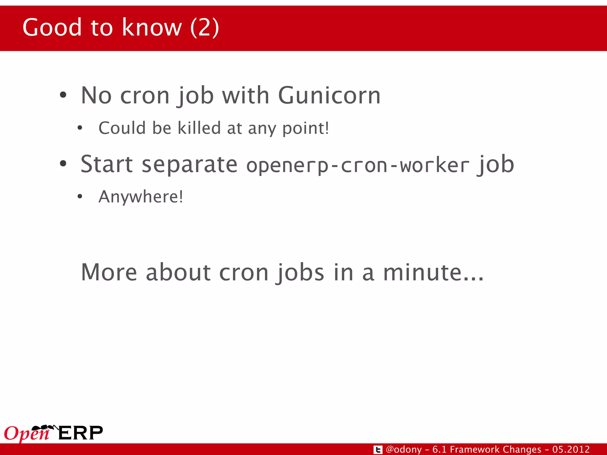Good to know (2)

  ●
      No cron job with Gunicorn
      ●
          Could be killed at any point!
  ●
      Start separate openerp-cron-worker job
      ●
          Anywhere!



      More about cron jobs in a minute...




                                          @odony – 6.1 Framework Changes – 05.2012
 