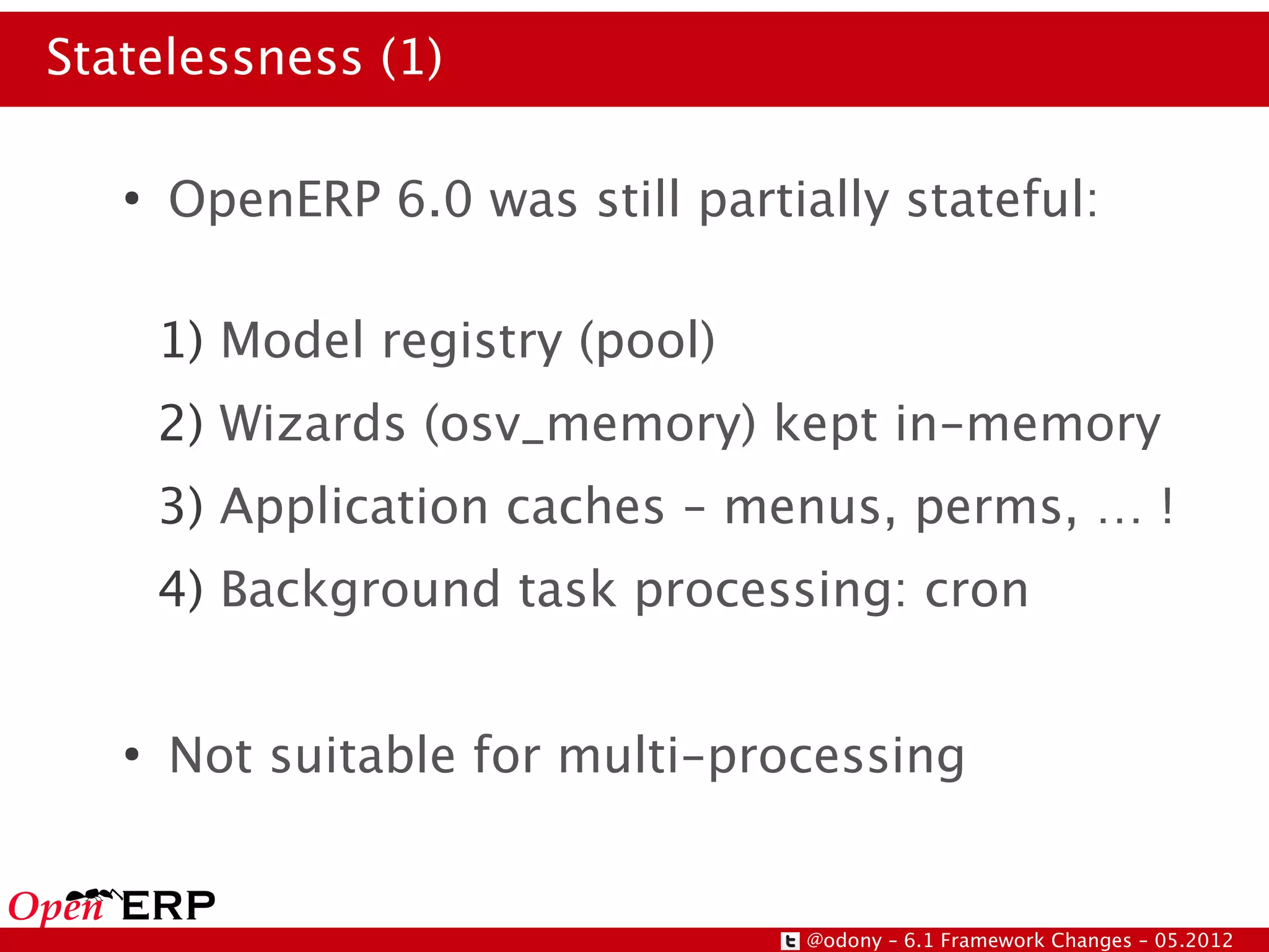 Statelessness (1)

   ●
       OpenERP 6.0 was still partially stateful:

       1) Model registry (pool)
       2) Wizards (osv_memory) kept in-memory
       3) Application caches – menus, perms, … !
       4) Background task processing: cron


   ●
       Not suitable for multi-processing


                                   @odony – 6.1 Framework Changes – 05.2012
 
