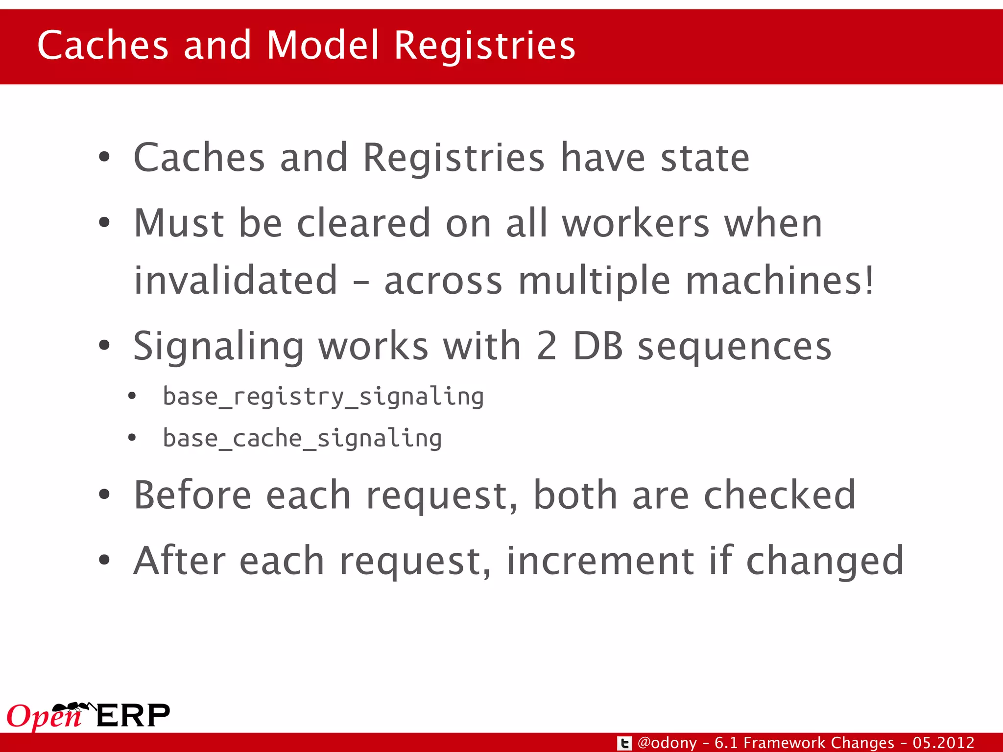 Caches and Model Registries

   ●
       Caches and Registries have state
   ●
       Must be cleared on all workers when
       invalidated – across multiple machines!
   ●
       Signaling works with 2 DB sequences
       ●   base_registry_signaling
       ●   base_cache_signaling
   ●
       Before each request, both are checked
   ●
       After each request, increment if changed



                                     @odony – 6.1 Framework Changes – 05.2012
 