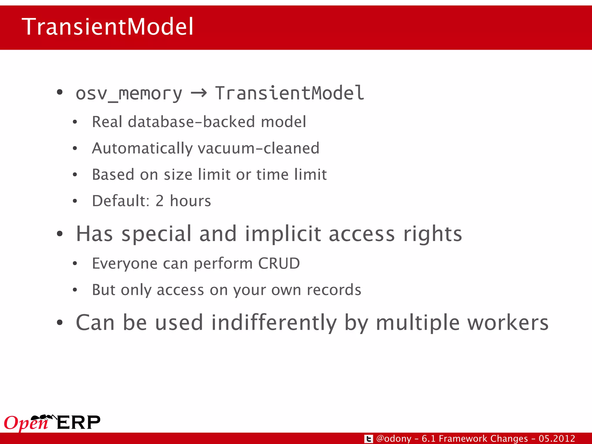 TransientModel

  ●
      osv_memory → TransientModel
      ●
          Real database-backed model
      ●
          Automatically vacuum-cleaned
      ●
          Based on size limit or time limit
      ●
          Default: 2 hours
  ●
      Has special and implicit access rights
      ●
          Everyone can perform CRUD
      ●
          But only access on your own records
  ●
      Can be used indifferently by multiple workers




                                                @odony – 6.1 Framework Changes – 05.2012
 