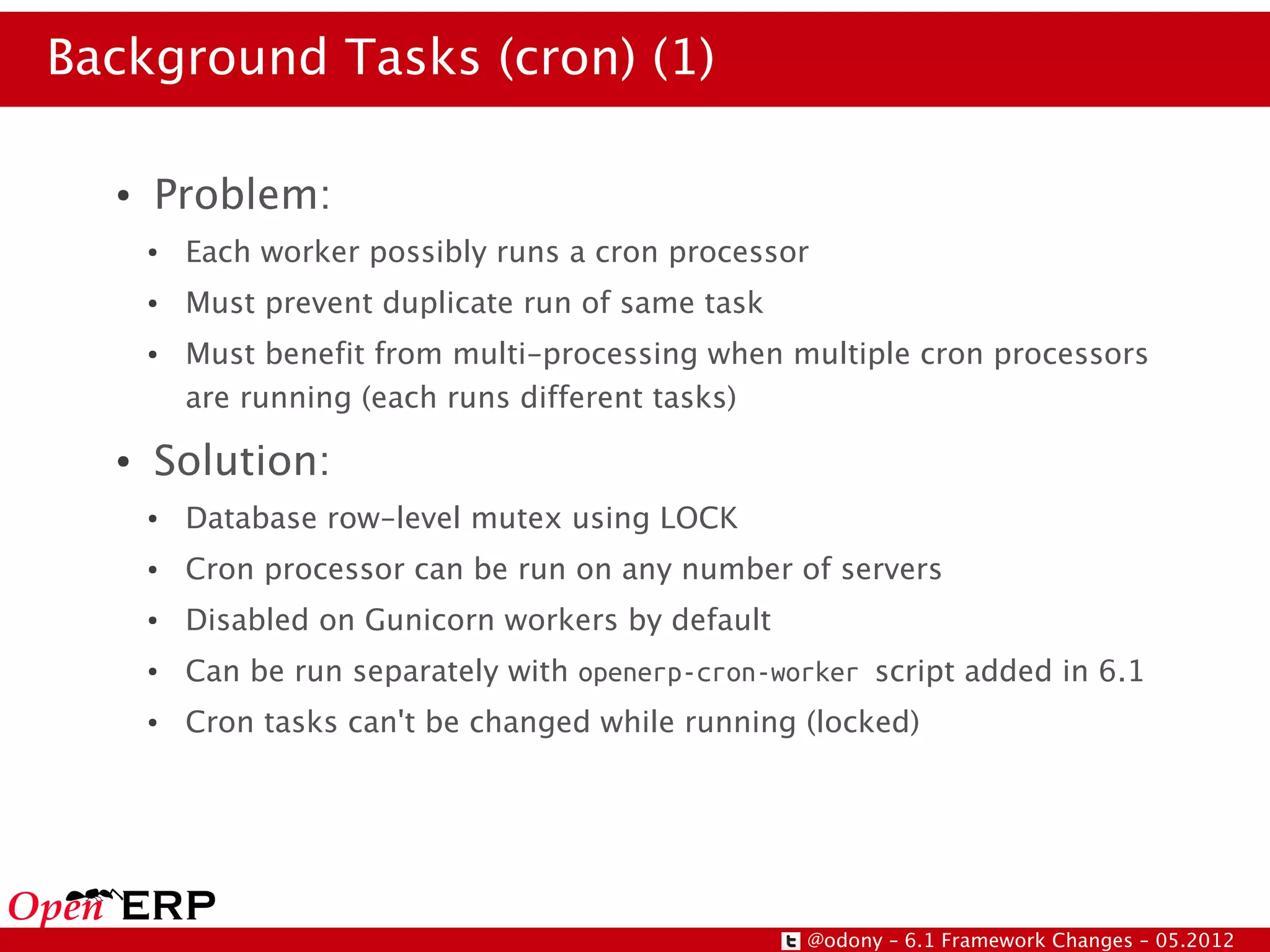 Background Tasks (cron) (1)

  ●   Problem:
      ●   Each worker possibly runs a cron processor
      ●   Must prevent duplicate run of same task
      ●   Must benefit from multi-processing when multiple cron processors
          are running (each runs different tasks)
  ●   Solution:
      ●   Database row-level mutex using LOCK
      ●   Cron processor can be run on any number of servers
      ●   Disabled on Gunicorn workers by default
      ●   Can be run separately with openerp-cron-worker script added in 6.1
      ●   Cron tasks can't be changed while running (locked)




                                                    @odony – 6.1 Framework Changes – 05.2012
 