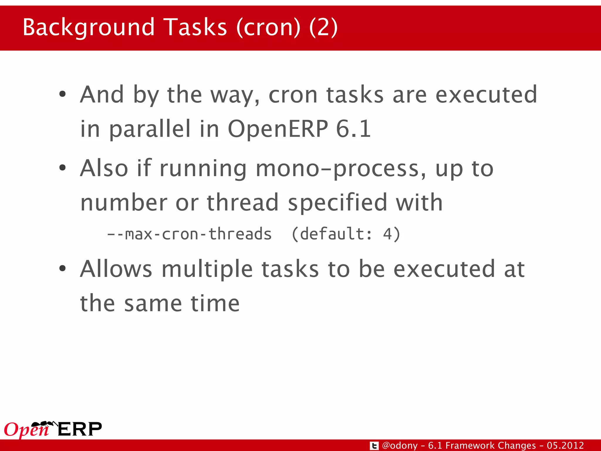 Background Tasks (cron) (2)

   ●
       And by the way, cron tasks are executed
       in parallel in OpenERP 6.1
   ●
       Also if running mono-process, up to
       number or thread specified with
         –-max-cron-threads   (default: 4)
   ●
       Allows multiple tasks to be executed at
       the same time




                                       @odony – 6.1 Framework Changes – 05.2012
 