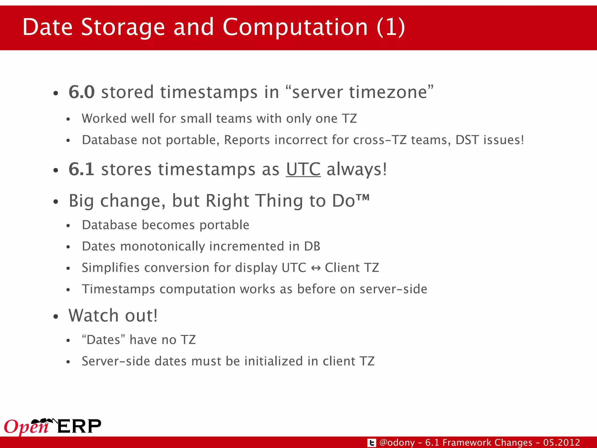 Date Storage and Computation (1)

  ●   6.0 stored timestamps in “server timezone”
      ●   Worked well for small teams with only one TZ
      ●   Database not portable, Reports incorrect for cross-TZ teams, DST issues!

  ●   6.1 stores timestamps as UTC always!
  ●   Big change, but Right Thing to Do™
      ●   Database becomes portable
      ●   Dates monotonically incremented in DB
      ●   Simplifies conversion for display UTC ↔ Client TZ
      ●   Timestamps computation works as before on server-side

  ●   Watch out!
      ●   “Dates” have no TZ
      ●   Server-side dates must be initialized in client TZ




                                                               @odony – 6.1 Framework Changes – 05.2012
 