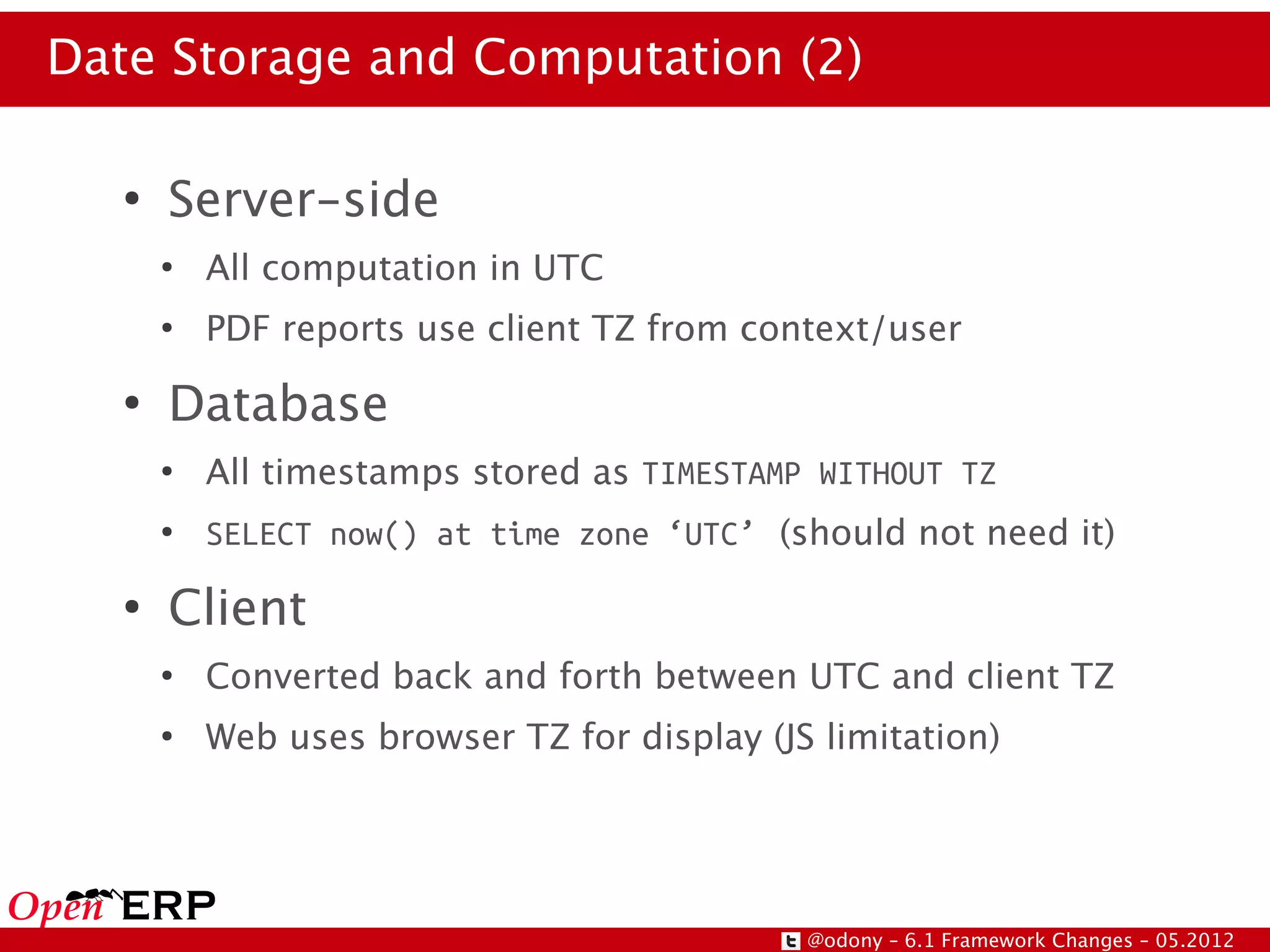 Date Storage and Computation (2)

   ●
       Server-side
       ●
           All computation in UTC
       ●
           PDF reports use client TZ from context/user
   ●
       Database
       ●
           All timestamps stored as TIMESTAMP WITHOUT TZ
       ●
           SELECT now() at time zone ‘UTC’ (should not need it)
   ●
       Client
       ●
           Converted back and forth between UTC and client TZ
       ●
           Web uses browser TZ for display (JS limitation)




                                              @odony – 6.1 Framework Changes – 05.2012
 