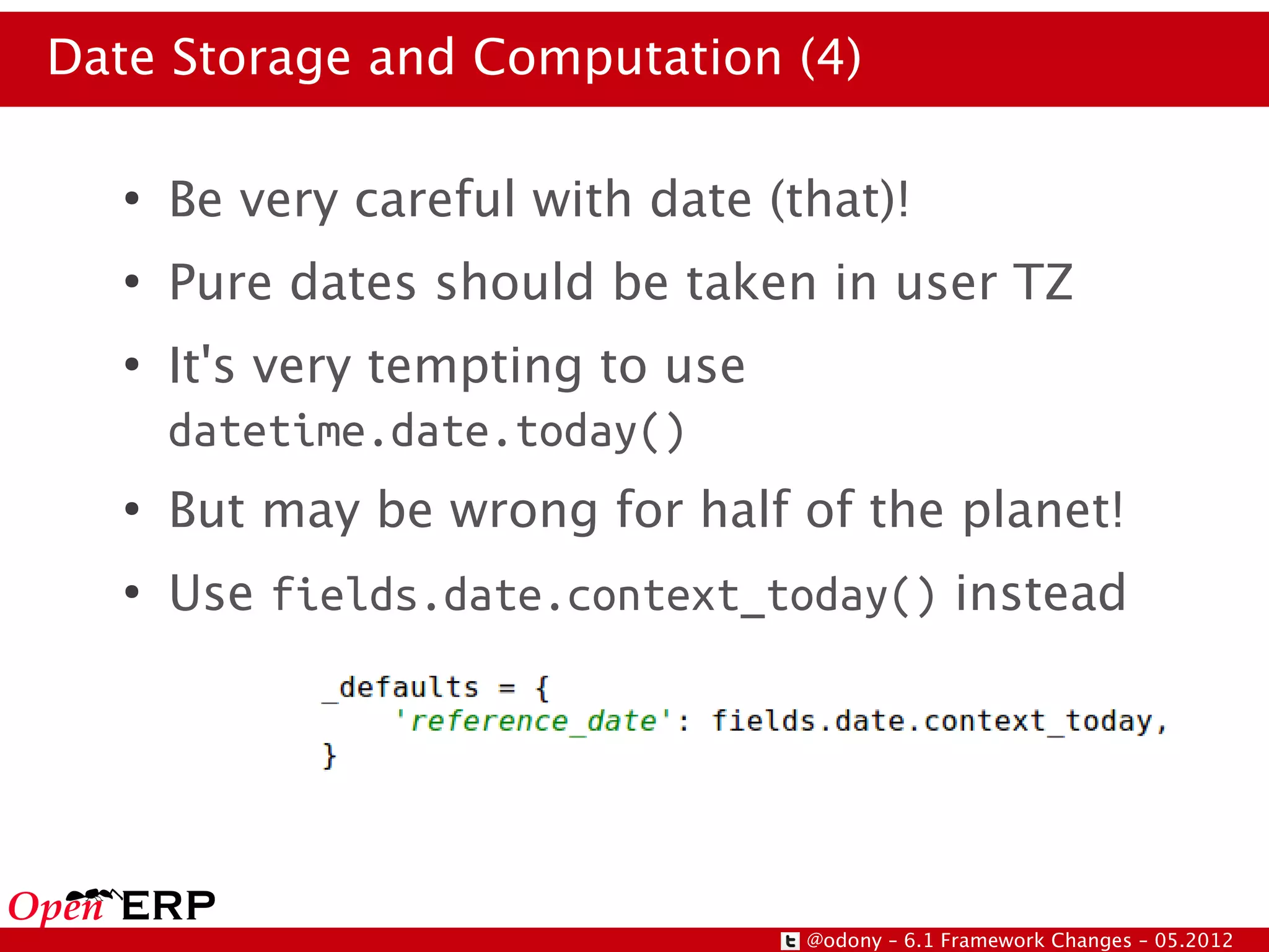 Date Storage and Computation (4)

   ●
       Be very careful with date (that)!
   ●
       Pure dates should be taken in user TZ
   ●
       It's very tempting to use
       datetime.date.today()
   ●
       But may be wrong for half of the planet!
   ●
       Use fields.date.context_today() instead




                                   @odony – 6.1 Framework Changes – 05.2012
 