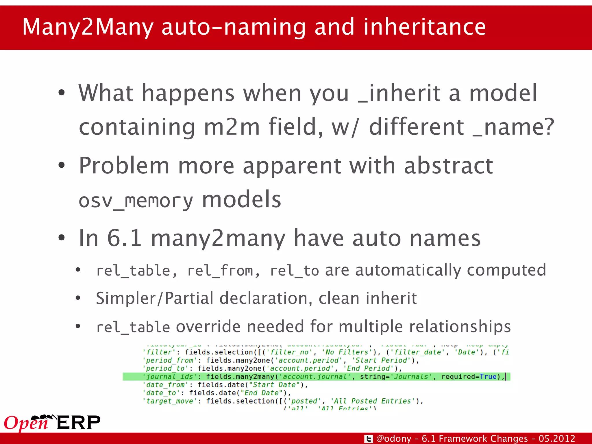 Many2Many auto-naming and inheritance

  ●
      What happens when you _inherit a model
      containing m2m field, w/ different _name?
  ●
      Problem more apparent with abstract
      osv_memory models
  ●
      In 6.1 many2many have auto names
      ●
          rel_table, rel_from, rel_to are automatically computed
      ●
          Simpler/Partial declaration, clean inherit
      ●
          rel_table override needed for multiple relationships




                                              @odony – 6.1 Framework Changes – 05.2012
 