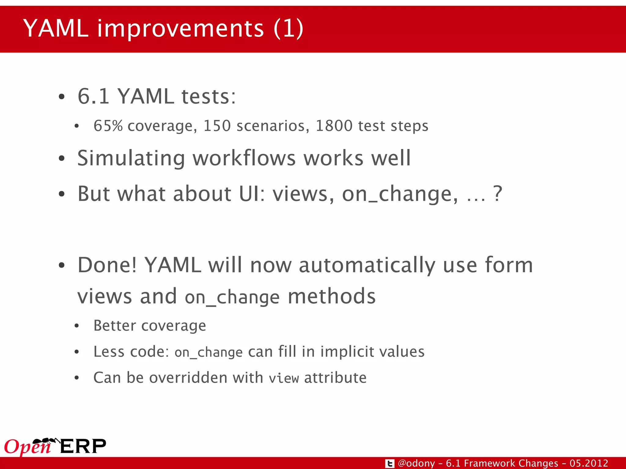 YAML improvements (1)

  ●   6.1 YAML tests:
      ●   65% coverage, 150 scenarios, 1800 test steps
  ●   Simulating workflows works well
  ●   But what about UI: views, on_change, … ?


  ●   Done! YAML will now automatically use form
      views and on_change methods
      ●   Better coverage
      ●   Less code: on_change can fill in implicit values
      ●   Can be overridden with view attribute




                                                      @odony – 6.1 Framework Changes – 05.2012
 