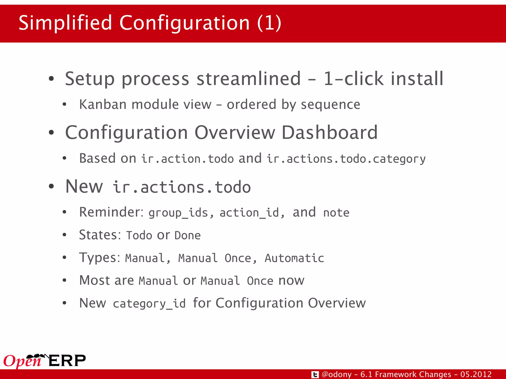 Simplified Configuration (1)

   ●
       Setup process streamlined – 1-click install
       ●
           Kanban module view – ordered by sequence
   ●
       Configuration Overview Dashboard
       ●
           Based on ir.action.todo and ir.actions.todo.category
   ●
       New ir.actions.todo
       ●
           Reminder: group_ids, action_id, and note
       ●
           States: Todo or Done
       ●
           Types: Manual, Manual Once, Automatic
       ●
           Most are Manual or Manual Once now
       ●
           New category_id for Configuration Overview




                                                @odony – 6.1 Framework Changes – 05.2012
 
