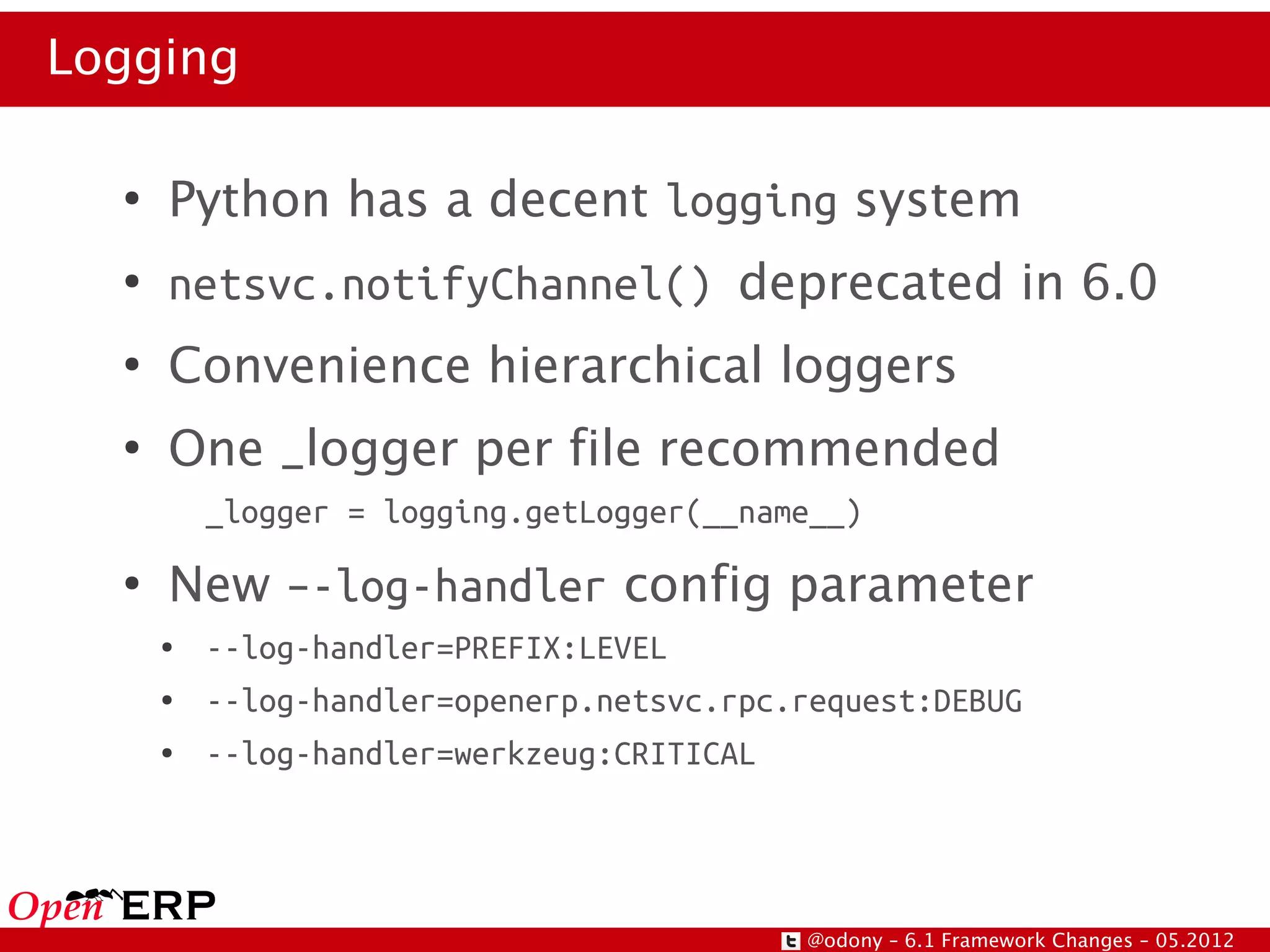 Logging

  ●
      Python has a decent logging system
  ●
      netsvc.notifyChannel() deprecated in 6.0
  ●
      Convenience hierarchical loggers
  ●
      One _logger per file recommended
          _logger = logging.getLogger(__name__)
  ●
      New –-log-handler config parameter
      ●   --log-handler=PREFIX:LEVEL
      ●   --log-handler=openerp.netsvc.rpc.request:DEBUG
      ●   --log-handler=werkzeug:CRITICAL




                                           @odony – 6.1 Framework Changes – 05.2012
 